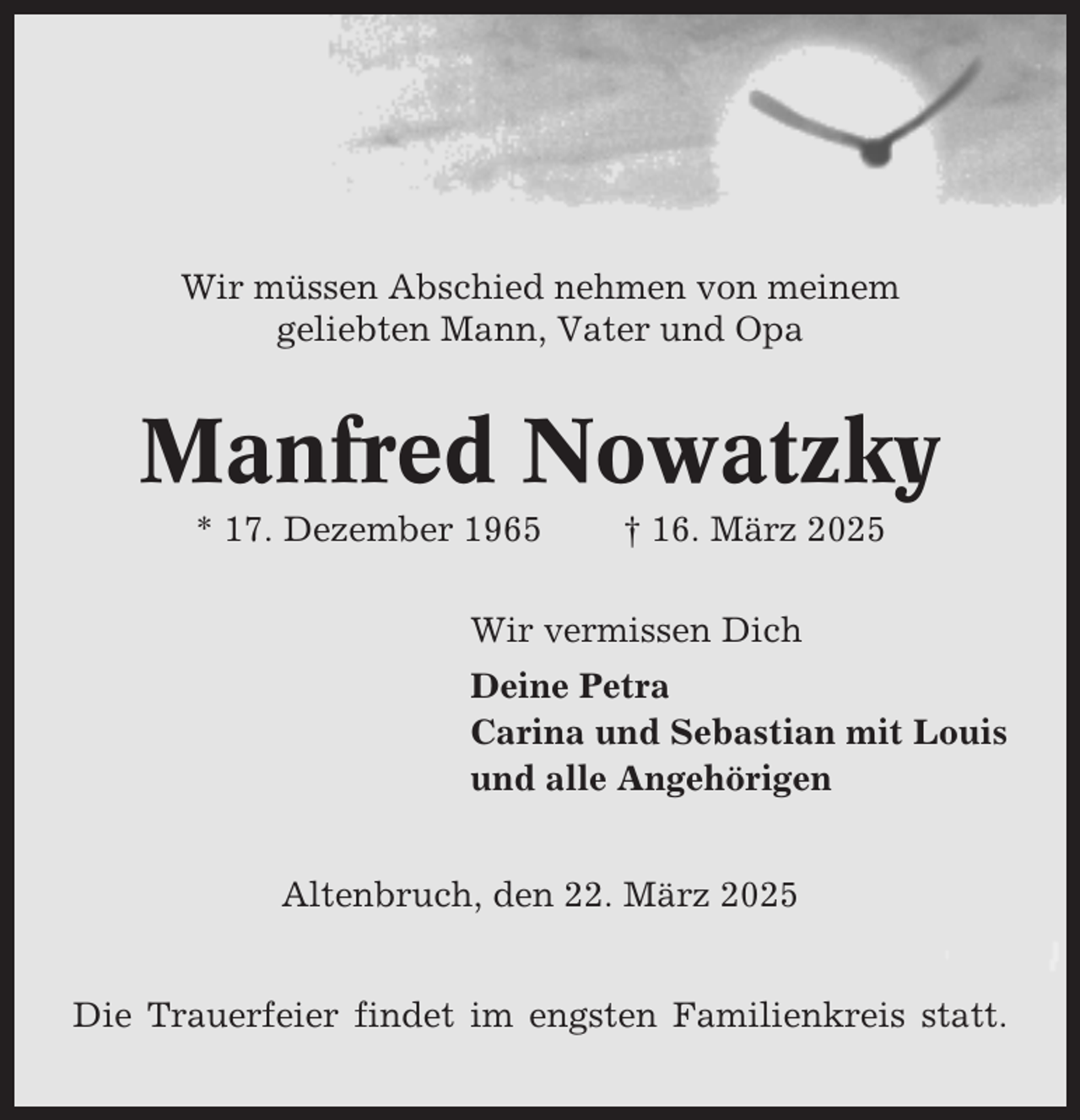 <p>Wir müssen Abschied nehmen von meinem<br />geliebten Mann, Vater und Opa</p><p>Manfred Nowatzky<br />* 17. Dezember 1965</p><p>† 16. März 2025</p><p>Wir vermissen Dich<br />Deine Petra<br />Carina und Sebastian mit Louis<br />und alle Angehörigen<br />Altenbruch, den 22. März 2025<br />Die Trauerfeier findet im engsten Familienkreis statt.</p>