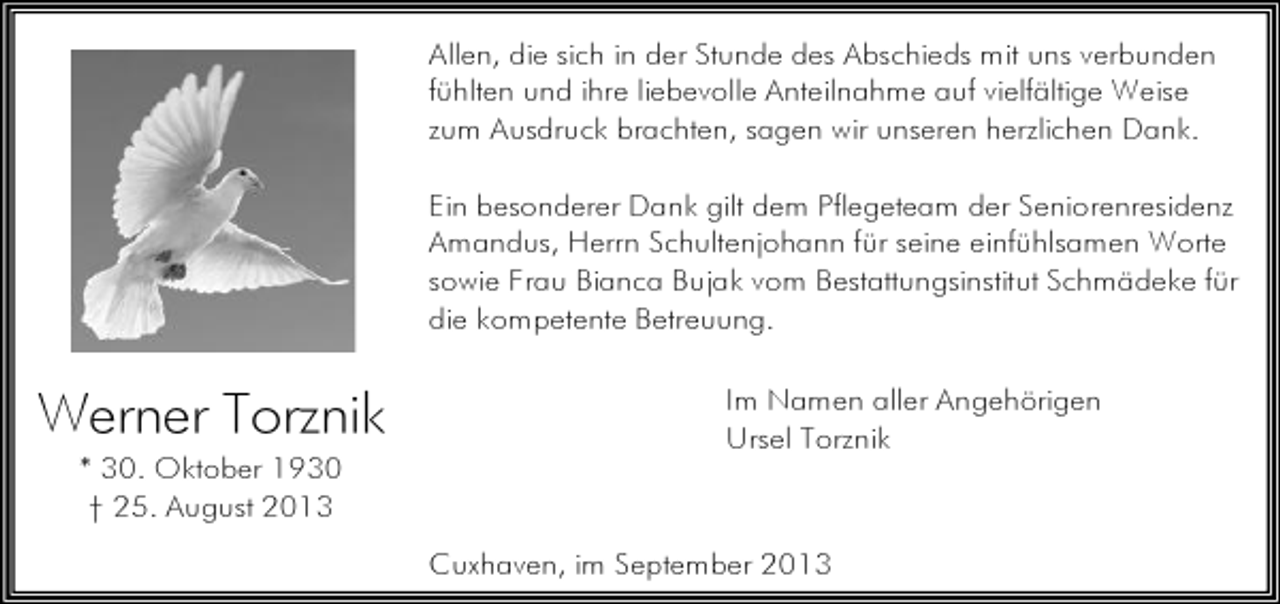 <p>Allen, die sich in der Stunde des Abschieds mit uns verbunden<br />fühlten und ihre liebevolle Anteilnahme auf vielfältige Weise<br />zum Ausdruck brachten, sagen wir unseren herzlichen Dank.<br />Ein besonderer Dank gilt dem Pflegeteam der Seniorenresidenz<br />Amandus, Herrn Schultenjohann für seine einfühlsamen Worte<br />sowie Frau Bianca Bujak vom Bestattungsinstitut Schmädeke für<br />die kompetente Betreuung.</p><p>Werner Torznik<br />* 30. Oktober 1930<br />† 25. August 2013</p><p>Im Namen aller Angehörigen<br />Ursel Torznik</p><p>Cuxhaven, im September 2013</p>