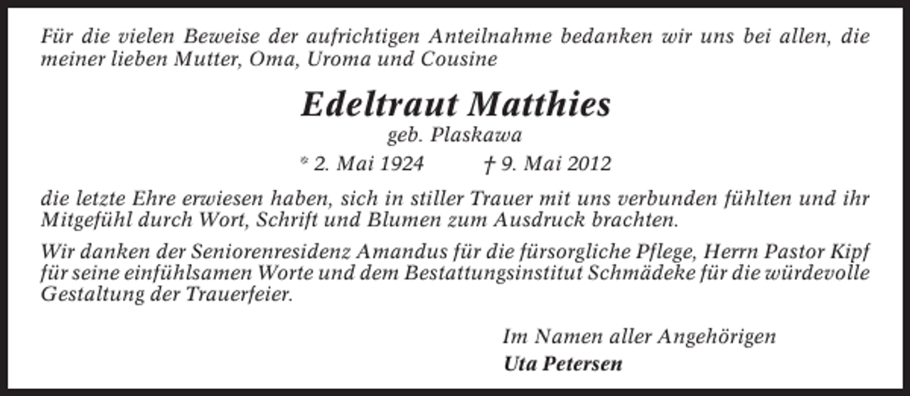 <p>Für die vielen Beweise der aufrichtigen Anteilnahme bedanken wir uns bei allen, die<br />meiner lieben Mutter, Oma, Uroma und Cousine</p><p>Edeltraut Matthies<br />geb. Plaskawa<br />* 2. Mai 1924<br />† 9. Mai 2012<br />die letzte Ehre erwiesen haben, sich in stiller Trauer mit uns verbunden fühlten und ihr<br />Mitgefühl durch Wort, Schrift und Blumen zum Ausdruck brachten.<br />Wir danken der Seniorenresidenz Amandus für die fürsorgliche Pflege, Herrn Pastor Kipf<br />für seine einfühlsamen Worte und dem Bestattungsinstitut Schmädeke für die würdevolle<br />Gestaltung der Trauerfeier.<br />Im Namen aller Angehörigen<br />Uta Petersen</p>