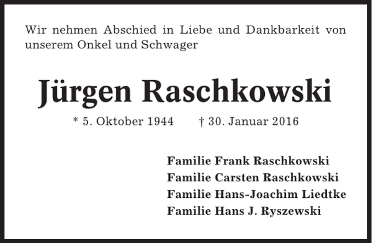 <p>Wir nehmen Abschied in Liebe und Dankbarkeit von<br />unserem Onkel und Schwager</p><p>Jürgen Raschkowski<br />* 5. Oktober 1944</p><p>† 30. Januar 2016</p><p>Familie Frank Raschkowski<br />Familie Carsten Raschkowski<br />Familie Hans-Joachim Liedtke<br />Familie Hans J. Ryszewski</p>