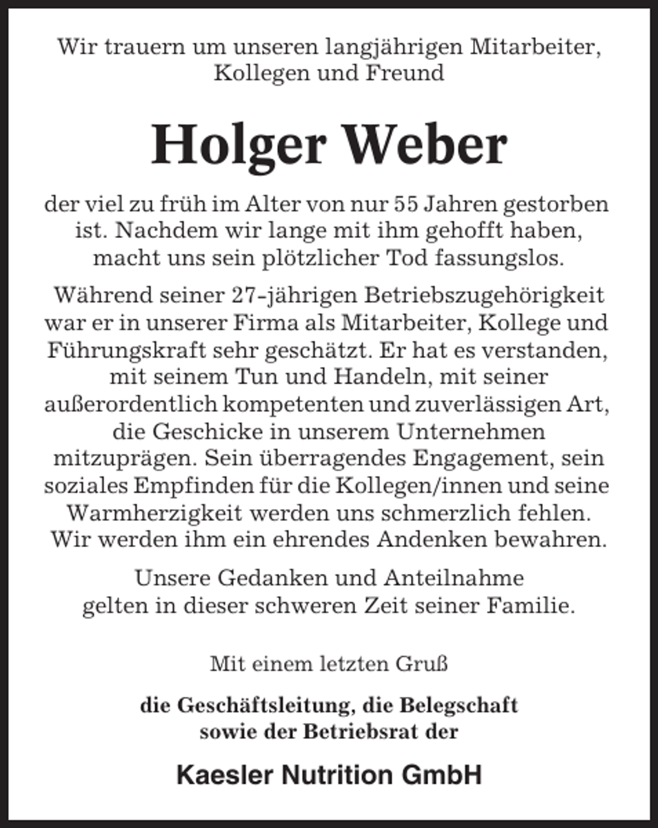 <p>Wir trauern um unseren langjährigen Mitarbeiter,<br />Kollegen und Freund</p><p>Holger Weber<br />der viel zu früh im Alter von nur 55 Jahren gestorben<br />ist. Nachdem wir lange mit ihm gehofft haben,<br />macht uns sein plötzlicher Tod fassungslos.<br />Während seiner 27-jährigen Betriebszugehörigkeit<br />war er in unserer Firma als Mitarbeiter, Kollege und<br />Führungskraft sehr geschätzt. Er hat es verstanden,<br />mit seinem Tun und Handeln, mit seiner<br />außerordentlich kompetenten und zuverlässigen Art,<br />die Geschicke in unserem Unternehmen<br />mitzuprägen. Sein überragendes Engagement, sein<br />soziales Empfinden für die Kollegen/innen und seine<br />Warmherzigkeit werden uns schmerzlich fehlen.<br />Wir werden ihm ein ehrendes Andenken bewahren.<br />Unsere Gedanken und Anteilnahme<br />gelten in dieser schweren Zeit seiner Familie.<br />Mit einem letzten Gruß<br />die Geschäftsleitung, die Belegschaft<br />sowie der Betriebsrat der</p><p>Kaesler Nutrition GmbH</p>