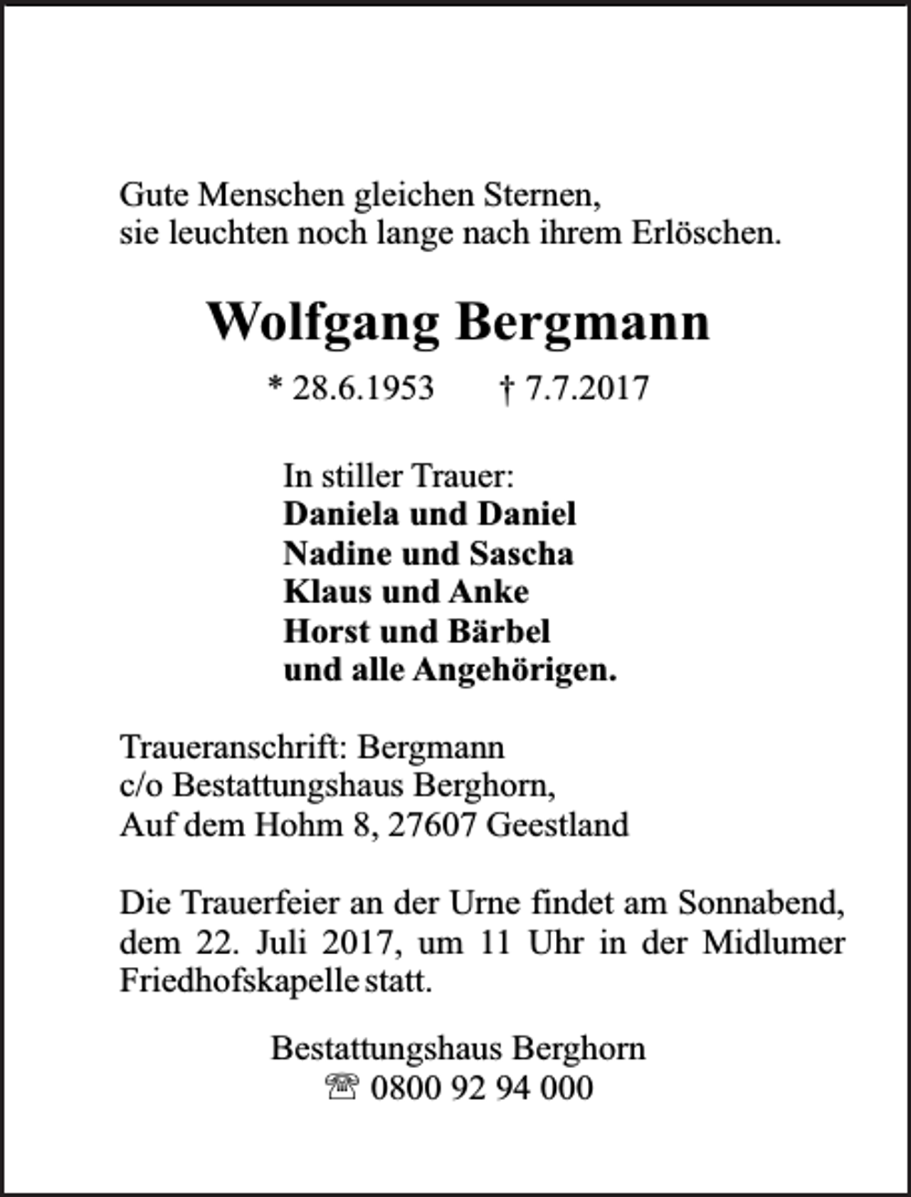 <p>Gute Menschen gleichen Sternen,<br />sie leuchten noch lange nach ihrem Erlöschen.</p><p>Wolfgang Bergmann<br />* 28.6.1953</p><p>† 7.7.2017</p><p>In stiller Trauer:<br />Daniela und Daniel<br />Nadine und Sascha<br />Klaus und Anke<br />Horst und Bärbel<br />und alle Angehörigen.<br />Traueranschrift: Bergmann<br />c/o Bestattungshaus Berghorn,<br />Auf dem Hohm 8, 27607 Geestland<br />Die Trauerfeier an der Urne findet am Sonnabend,<br />dem 22. Juli 2017, um 11 Uhr in der Midlumer<br />Friedhofskapelle statt.<br />Bestattungshaus Berghorn<br />' 0800 92 94 000</p>