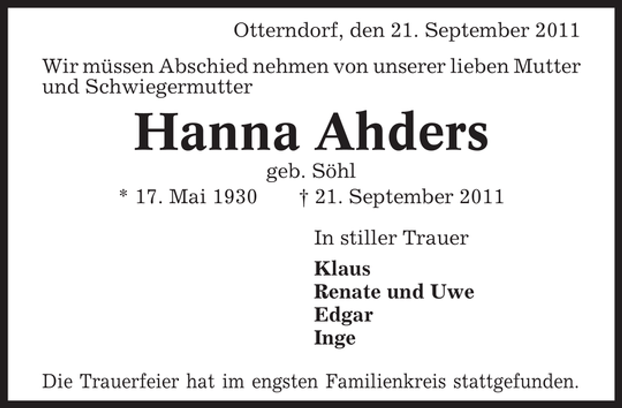 <p>Otterndorf, den 21. September 2011<br />Wir müssen Abschied nehmen von unserer lieben Mutter<br />und Schwiegermutter</p><p>Hanna Ahders<br />* 17. Mai 1930</p><p>geb. Söhl<br />† 21. September 2011<br />In stiller Trauer<br />Klaus<br />Renate und Uwe<br />Edgar<br />Inge</p><p>Die Trauerfeier hat im engsten Familienkreis stattgefunden.</p>
