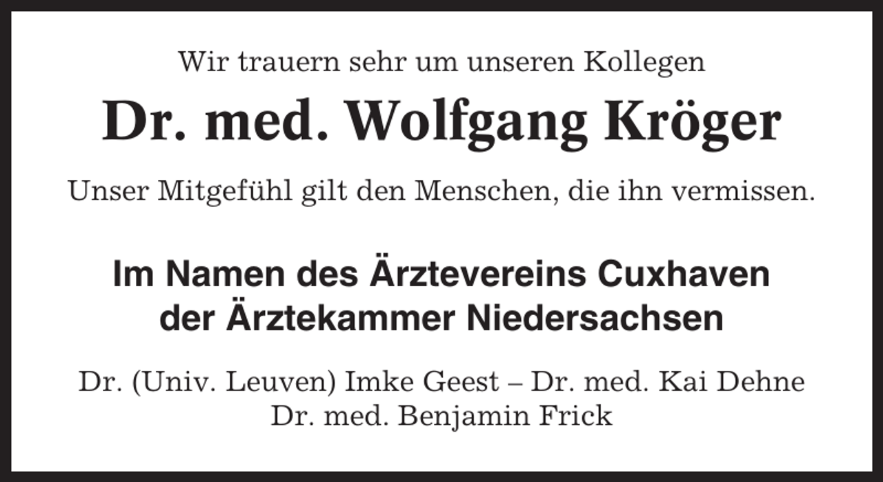 <p>Wir trauern sehr um unseren Kollegen</p><p>Dr. med. Wolfgang Kröger<br />Unser Mitgefühl gilt den Menschen, die ihn vermissen.</p><p>Im Namen des Ärztevereins Cuxhaven<br />der Ärztekammer Niedersachsen<br />Dr. (Univ. Leuven) Imke Geest – Dr. med. Kai Dehne<br />Dr. med. Benjamin Frick</p>