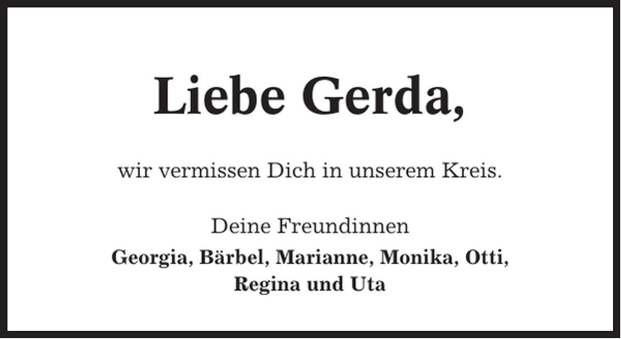 <p>Liebe Gerda,<br />wir vermissen Dich in unserem Kreis.<br />Deine Freundinnen<br />Georgia, Bärbel, Marianne, Monika, Otti,<br />Regina und Uta</p>