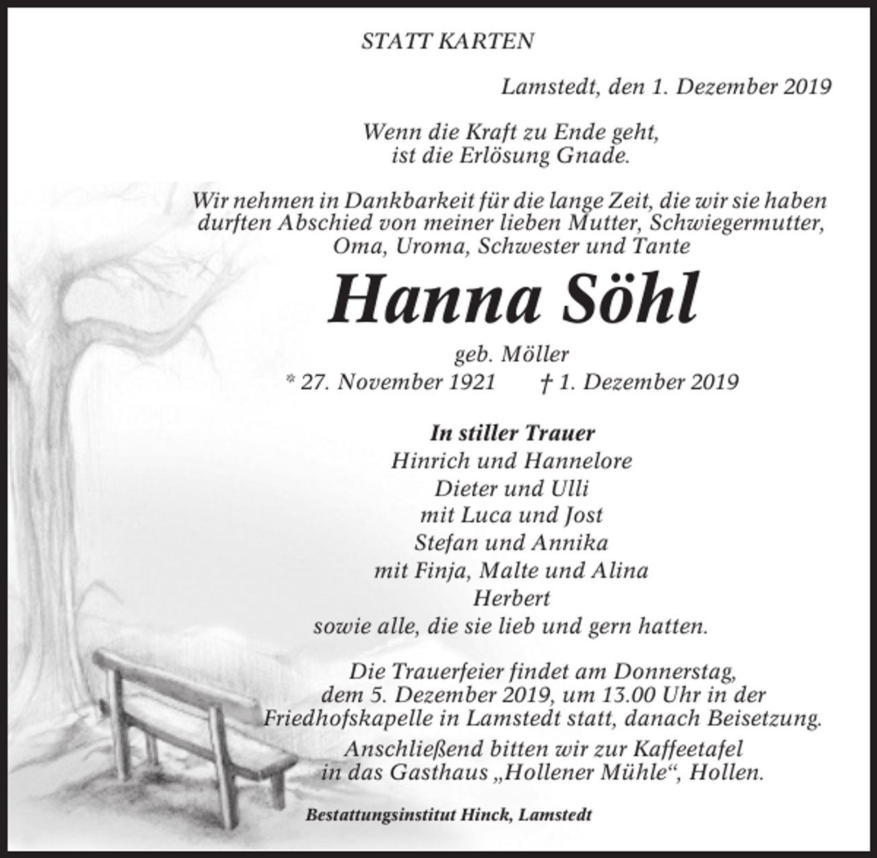 <p>STATT KARTEN<br />Lamstedt, den 1. Dezember 2019<br />Wenn die Kraft zu Ende geht,<br />ist die Erlösung Gnade.<br />Wir nehmen in Dankbarkeit für die lange Zeit, die wir sie haben<br />durften Abschied von meiner lieben Mutter, Schwiegermutter,<br />Oma, Uroma, Schwester und Tante</p><p>Hanna Söhl<br />geb. Möller<br />* 27. November 1921<br />† 1. Dezember 2019<br />In stiller Trauer<br />Hinrich und Hannelore<br />Dieter und Ulli<br />mit Luca und Jost<br />Stefan und Annika<br />mit Finja, Malte und Alina<br />Herbert<br />sowie alle, die sie lieb und gern hatten.<br />Die Trauerfeier findet am Donnerstag,<br />dem 5. Dezember 2019, um 13.00 Uhr in der<br />Friedhofskapelle in Lamstedt statt, danach Beisetzung.<br />Anschließend bitten wir zur Kaffeetafel<br />in das Gasthaus „Hollener Mühle“, Hollen.<br />Bestattungsinstitut Hinck, Lamstedt</p>