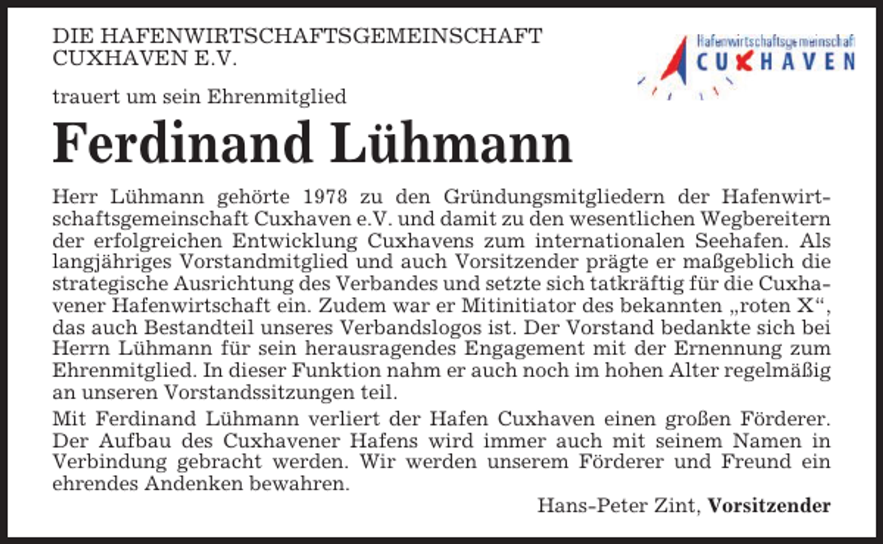 <p>DIE HAFENWIRTSCHAFTSGEMEINSCHAFT<br />CUXHAVEN E.V.<br />trauert um sein Ehrenmitglied</p><p>Ferdinand Lühmann<br />Herr Lühmann gehörte 1978 zu den Gründungsmitgliedern der Hafenwirtschaftsgemeinschaft Cuxhaven e.V. und damit zu den wesentlichen Wegbereitern<br />der erfolgreichen Entwicklung Cuxhavens zum internationalen Seehafen. Als<br />langjähriges Vorstandmitglied und auch Vorsitzender prägte er maßgeblich die<br />strategische Ausrichtung des Verbandes und setzte sich tatkräftig für die Cuxhavener Hafenwirtschaft ein. Zudem war er Mitinitiator des bekannten „roten X“,<br />das auch Bestandteil unseres Verbandslogos ist. Der Vorstand bedankte sich bei<br />Herrn Lühmann für sein herausragendes Engagement mit der Ernennung zum<br />Ehrenmitglied. In dieser Funktion nahm er auch noch im hohen Alter regelmäßig<br />an unseren Vorstandssitzungen teil.<br />Mit Ferdinand Lühmann verliert der Hafen Cuxhaven einen großen Förderer.<br />Der Aufbau des Cuxhavener Hafens wird immer auch mit seinem Namen in<br />Verbindung gebracht werden. Wir werden unserem Förderer und Freund ein<br />ehrendes Andenken bewahren.<br />Hans-Peter Zint, Vorsitzender</p>
