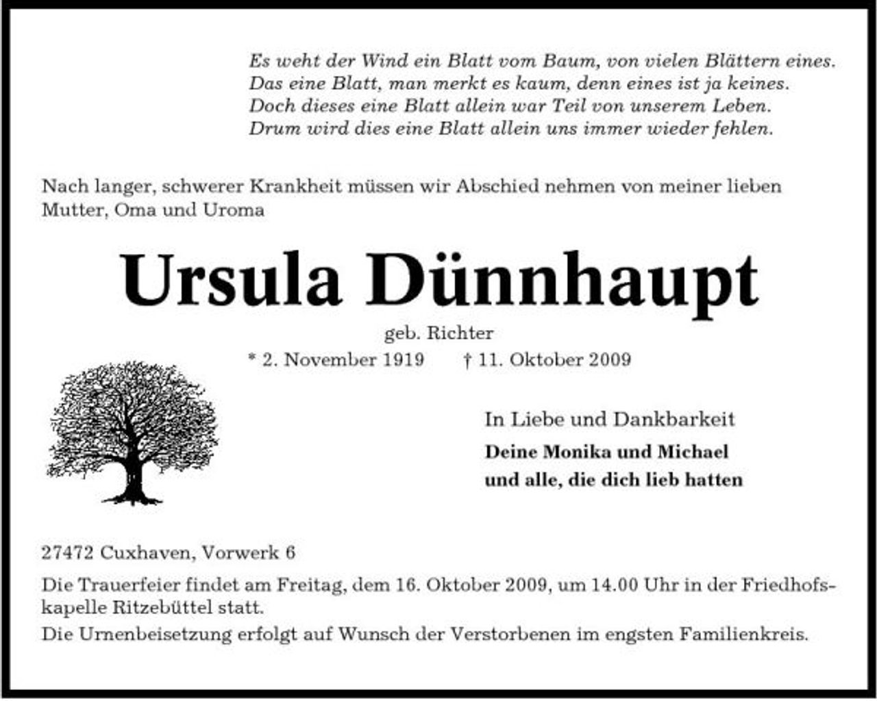 <p>Es weht der Wind ein Blatt vom Baum, von vielen Blättern eines. Das eine Blatt, man merkt es kaum, denn eines ist ja keines. Doch dieses eine Blatt allein war Teil von unserem Leben. Drum wird dies eine Blatt allein uns immer wieder fehlen. Nach langer, schwerer Krankheit müssen wir Abschied nehmen von meiner lieben Mutter, Oma und Uroma</p><p>Ursula Dünnhaupt<br />geb. Richter * 2. November 1919 † 11. Oktober 2009</p><p>In Liebe und Dankbarkeit<br />Deine Monika und Michael und alle, die dich lieb hatten</p><p>27472 Cuxhaven, Vorwerk 6 Die Trauerfeier findet am Freitag, dem 16. Oktober 2009, um 14.00 Uhr in der Friedhofskapelle Ritzebüttel statt. Die Urnenbeisetzung erfolgt auf Wunsch der Verstorbenen im engsten Familienkreis.</p>