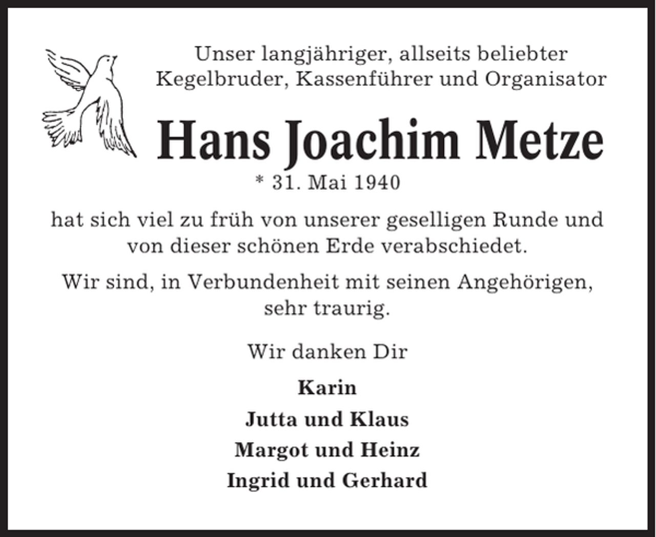 <p>Unser langjähriger, allseits beliebter<br />Kegelbruder, Kassenführer und Organisator</p><p>Hans Joachim Metze<br />* 31. Mai 1940<br />hat sich viel zu früh von unserer geselligen Runde und<br />von dieser schönen Erde verabschiedet.<br />Wir sind, in Verbundenheit mit seinen Angehörigen,<br />sehr traurig.<br />Wir danken Dir<br />Karin<br />Jutta und Klaus<br />Margot und Heinz<br />Ingrid und Gerhard</p>