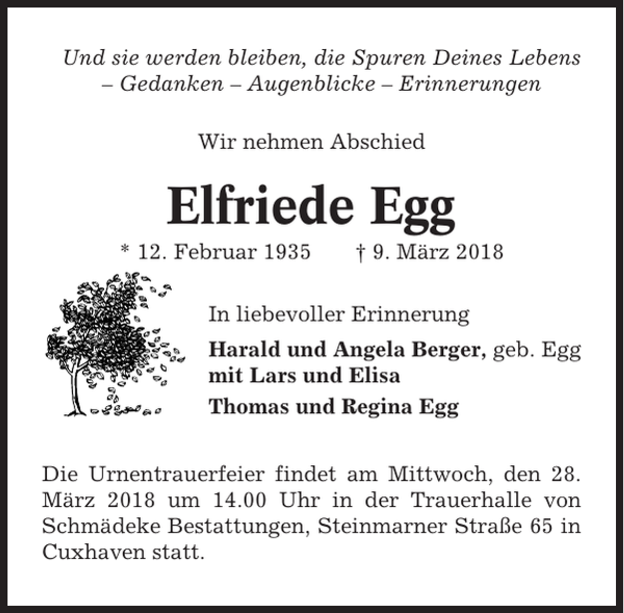 <p>Und sie werden bleiben, die Spuren Deines Lebens<br />– Gedanken – Augenblicke – Erinnerungen<br />Wir nehmen Abschied</p><p>Elfriede Egg<br />* 12. Februar 1935</p><p>† 9. März 2018</p><p>In liebevoller Erinnerung<br />Harald und Angela Berger, geb. Egg<br />mit Lars und Elisa<br />Thomas und Regina Egg<br />Die Urnentrauerfeier findet am Mittwoch, den 28.<br />März 2018 um 14.00 Uhr in der Trauerhalle von<br />Schmädeke Bestattungen, Steinmarner Straße 65 in<br />Cuxhaven statt.</p>