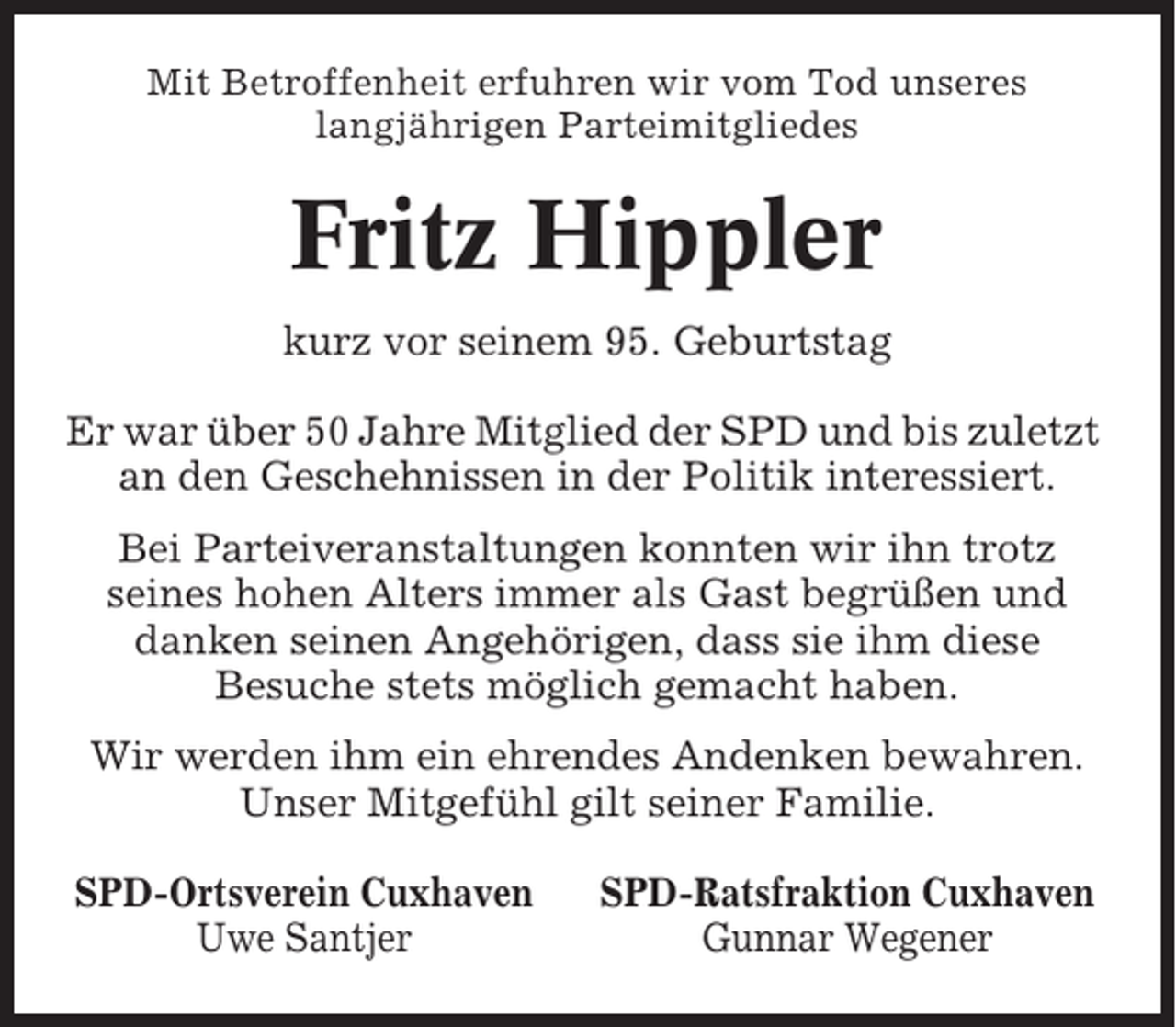 <p>Mit Betroffenheit erfuhren wir vom Tod unseres<br />langjährigen Parteimitgliedes</p><p>Fritz Hippler<br />kurz vor seinem 95. Geburtstag<br />Er war über 50 Jahre Mitglied der SPD und bis zuletzt<br />an den Geschehnissen in der Politik interessiert.<br />Bei Parteiveranstaltungen konnten wir ihn trotz<br />seines hohen Alters immer als Gast begrüßen und<br />danken seinen Angehörigen, dass sie ihm diese<br />Besuche stets möglich gemacht haben.<br />Wir werden ihm ein ehrendes Andenken bewahren.<br />Unser Mitgefühl gilt seiner Familie.<br />SPD-Ortsverein Cuxhaven<br />Uwe Santjer</p><p>SPD-Ratsfraktion Cuxhaven<br />Gunnar Wegener</p>