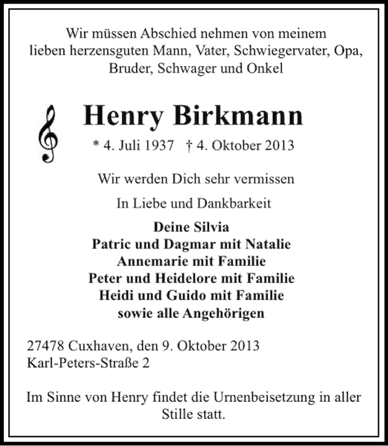 <p>Wir müssen Abschied nehmen von meinem<br />lieben herzensguten Mann, Vater, Schwiegervater, Opa,<br />Bruder, Schwager und Onkel</p><p>Henry Birkmann<br />* 4. Juli 1937 † 4. Oktober 2013<br />Wir werden Dich sehr vermissen<br />In Liebe und Dankbarkeit<br />Deine Silvia<br />Patric und Dagmar mit Natalie<br />Annemarie mit Familie<br />Peter und Heidelore mit Familie<br />Heidi und Guido mit Familie<br />sowie alle Angehörigen<br />27478 Cuxhaven, den 9. Oktober 2013<br />Karl-Peters-Straße 2<br />Im Sinne von Henry findet die Urnenbeisetzung in aller<br />Stille statt.</p>