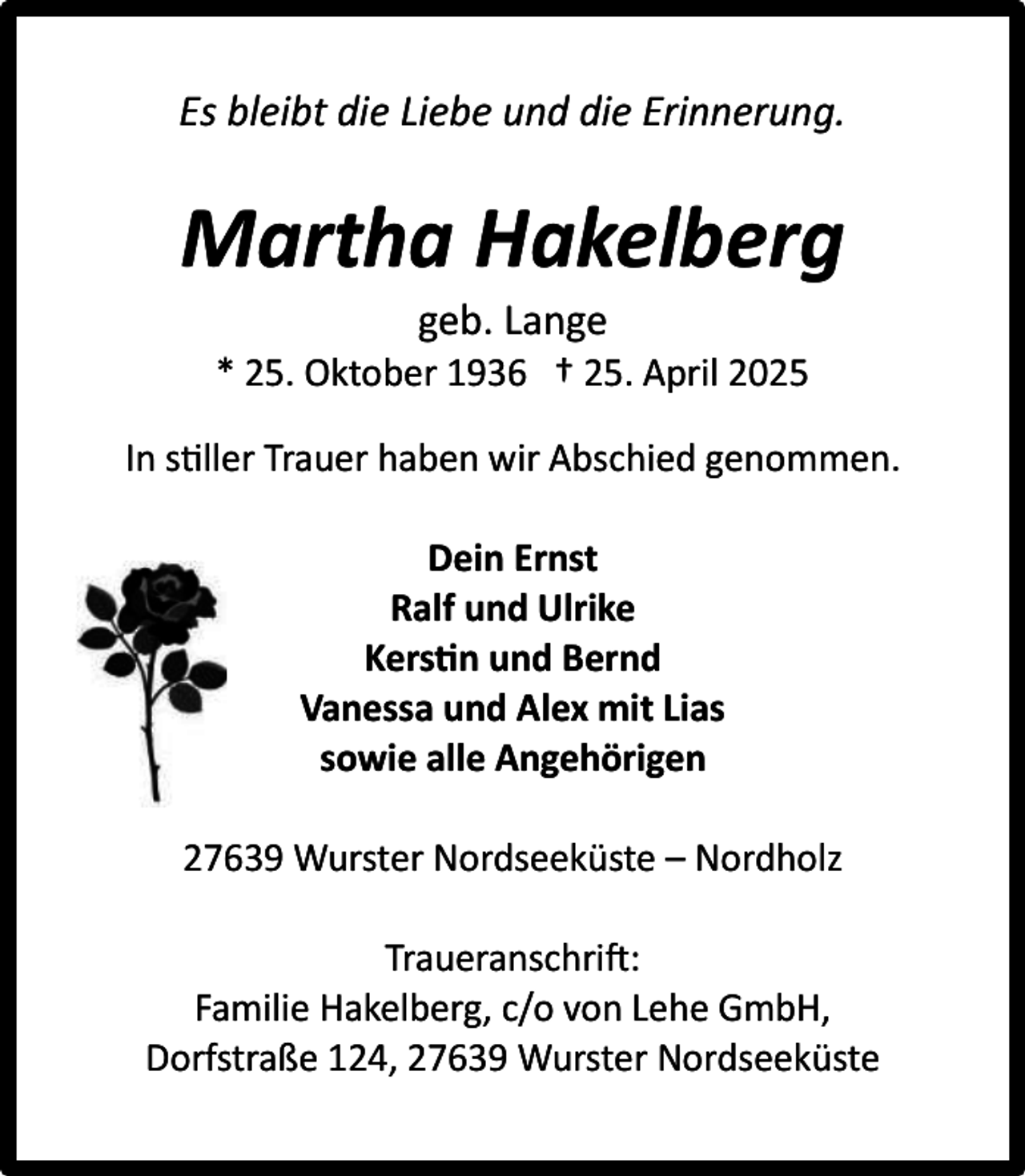 <p>Es bleibt die Liebe und die Erinnerung.</p><p>Martha Hakelberg<br />geb. Lange</p><p>* 25. Oktober 1936 † 25. April 2025<br />In s ller Trauer haben wir Abschied genommen.<br />Dein Ernst<br />Ralf und Ulrike<br />Kers n und Bernd<br />Vanessa und Alex mit Lias<br />sowie alle Angehörigen<br />27639 Wurster Nordseeküste – Nordholz<br />Traueranschri :<br />Familie Hakelberg, c/o von Lehe GmbH,<br />Dorfstraße 124, 27639 Wurster Nordseeküste</p>