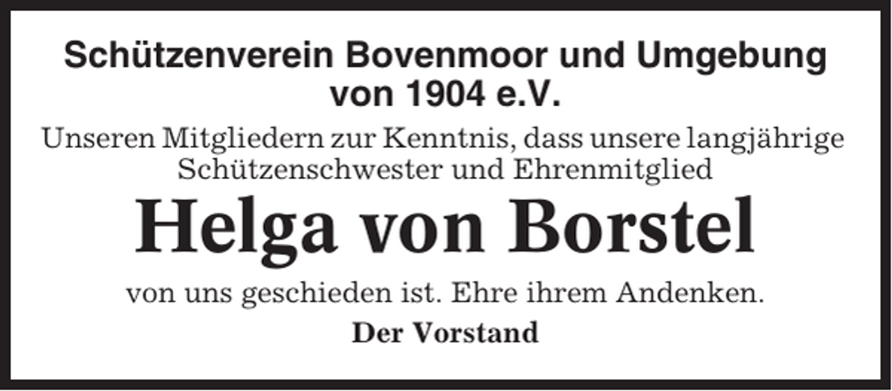 <p>Schützenverein Bovenmoor und Umgebung<br />von 1904 e.V.<br />Unseren Mitgliedern zur Kenntnis, dass unsere langjährige<br />Schützenschwester und Ehrenmitglied</p><p>Helga von Borstel<br />von uns geschieden ist. Ehre ihrem Andenken.<br />Der Vorstand</p>