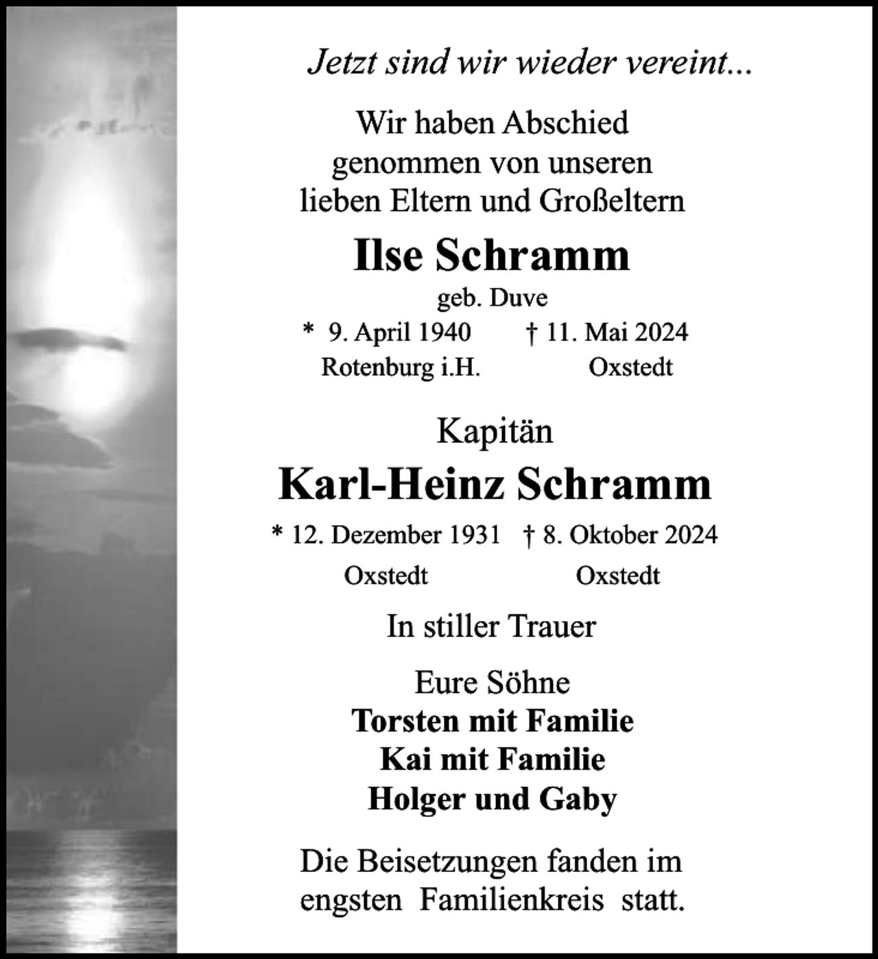 <p>Jetzt sind wir wieder vereint...<br />Wir haben Abschied<br />genommen von unseren<br />lieben Eltern und Großeltern</p><p>Ilse Schramm</p><p>geb. Duve<br />* 9. April 1940<br />† 11. Mai 2024<br />Rotenburg i.H.<br />Oxstedt</p><p>Kapitän</p><p>Karl-Heinz Schramm<br />* 12. Dezember 1931 † 8. Oktober 2024<br />Oxstedt</p><p>Oxstedt</p><p>In stiller Trauer<br />Eure Söhne<br />Torsten mit Familie<br />Kai mit Familie<br />Holger und Gaby<br />Die Beisetzungen fanden im<br />engsten Familienkreis statt.</p>