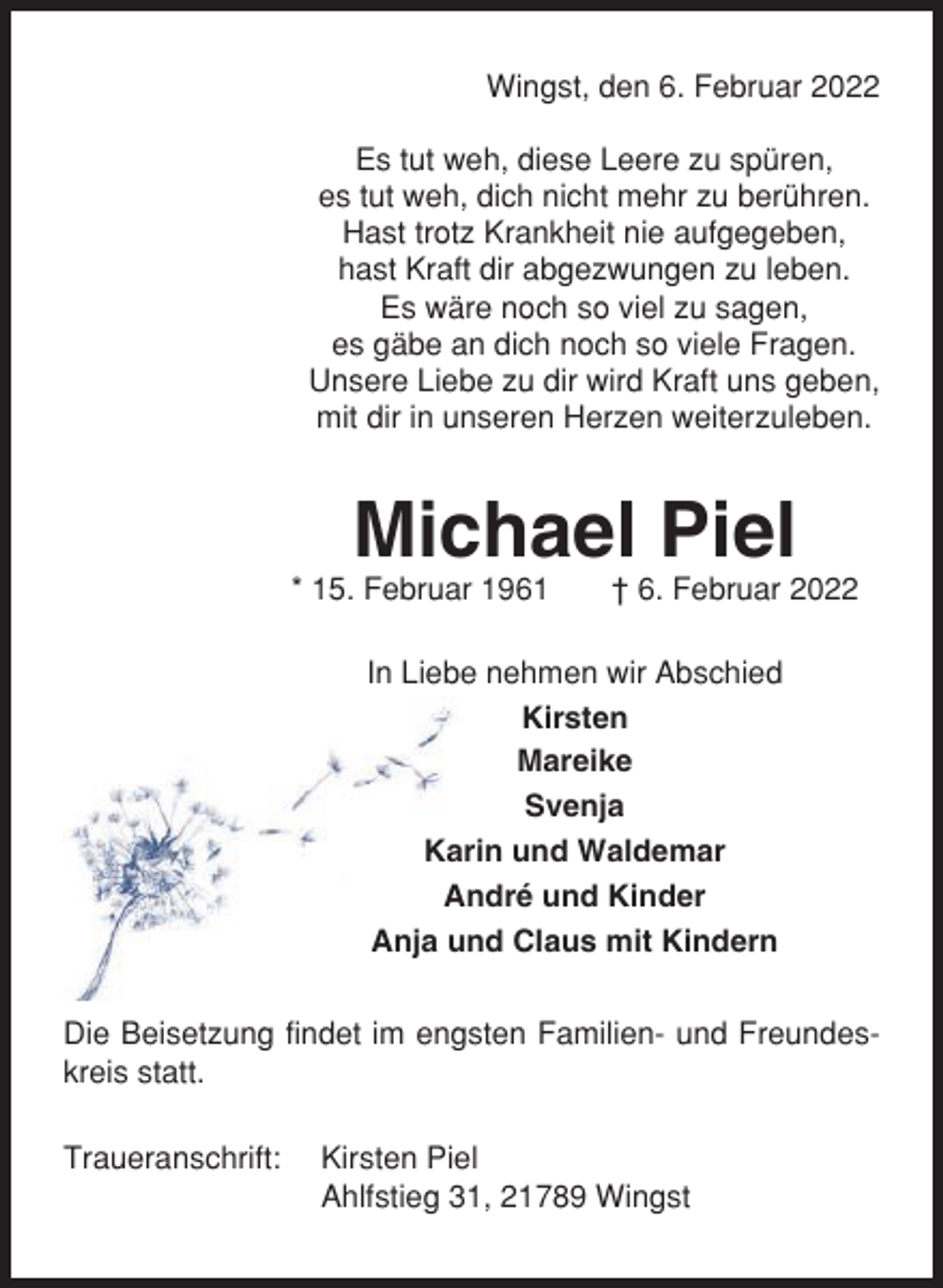 <p>Wingst, den 6. Februar 2022<br />Es tut weh, diese Leere zu spüren,<br />es tut weh, dich nicht mehr zu berühren.<br />Hast trotz Krankheit nie aufgegeben,<br />hast Kraft dir abgezwungen zu leben.<br />Es wäre noch so viel zu sagen,<br />es gäbe an dich noch so viele Fragen.<br />Unsere Liebe zu dir wird Kraft uns geben,<br />mit dir in unseren Herzen weiterzuleben.</p><p>Michael Piel<br />* 15. Februar 1961</p><p>† 6. Februar 2022</p><p>In Liebe nehmen wir Abschied<br />Kirsten<br />Mareike<br />Svenja<br />Karin und Waldemar<br />André und Kinder<br />Anja und Claus mit Kindern<br />Die Beisetzung findet im engsten Familien- und Freundeskreis statt.<br />Traueranschrift:</p><p>Kirsten Piel<br />Ahlfstieg 31, 21789 Wingst</p>