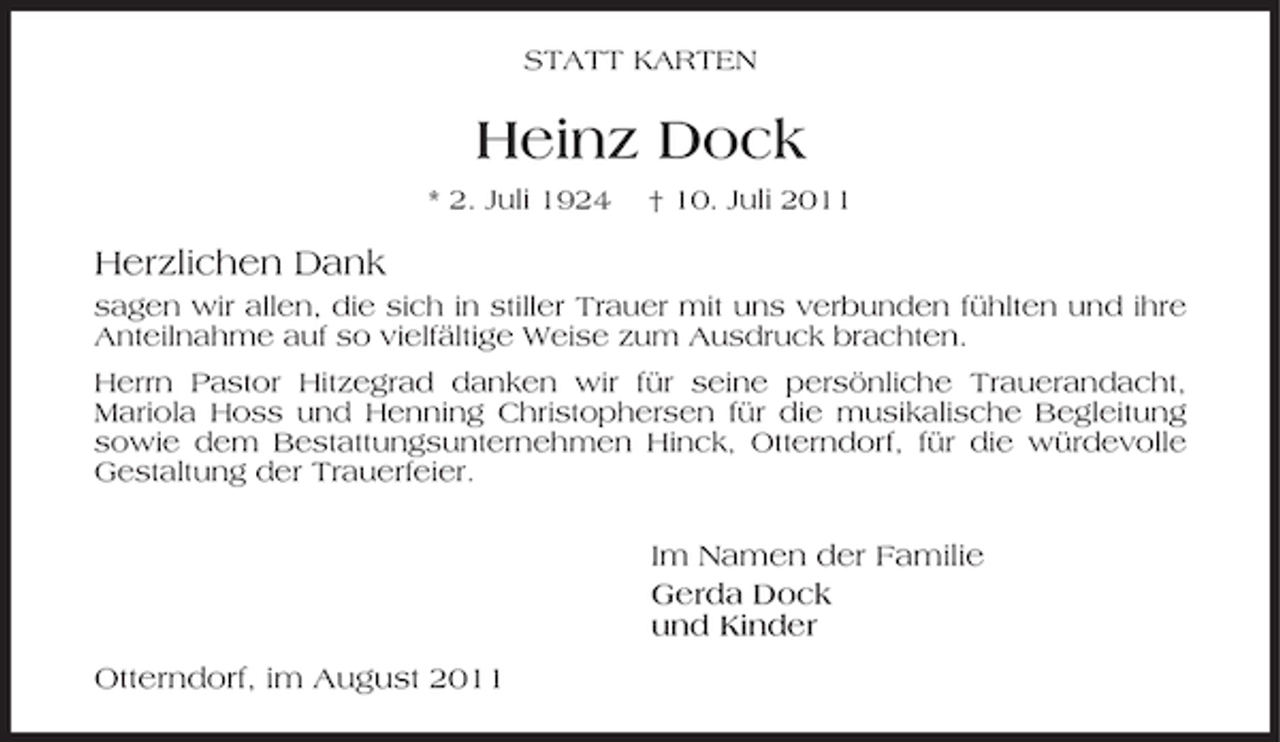 <p>STATT KARTEN</p><p>Heinz Dock<br />* 2. Juli 1924</p><p>† 10. Juli 2011</p><p>Herzlichen Dank<br />sagen wir allen, die sich in stiller Trauer mit uns verbunden fühlten und ihre<br />Anteilnahme auf so vielfältige Weise zum Ausdruck brachten.<br />Herrn Pastor Hitzegrad danken wir für seine persönliche Trauerandacht,<br />Mariola Hoss und Henning Christophersen für die musikalische Begleitung<br />sowie dem Bestattungsunternehmen Hinck, Otterndorf, für die würdevolle<br />Gestaltung der Trauerfeier.</p><p>Im Namen der Familie<br />Gerda Dock<br />und Kinder<br />Otterndorf, im August 2011</p>