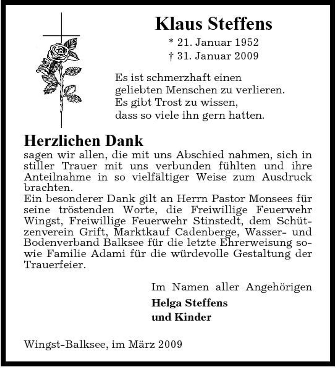 <p>Klaus Steffens<br />* 21. Januar 1952 † 31. Januar 2009 Es ist schmerzhaft einen geliebten Menschen zu verlieren. Es gibt Trost zu wissen, dass so viele ihn gern hatten.</p><p>Herzlichen Dank<br />sagen wir allen, die mit uns Abschied nahmen, sich in stiller Trauer mit uns verbunden fühlten und ihre Anteilnahme in so vielfältiger Weise zum Ausdruck brachten. Ein besonderer Dank gilt an Herrn Pastor Monsees für seine tröstenden Worte, die Freiwillige Feuerwehr Wingst, Freiwillige Feuerwehr Stinstedt, dem Schützenverein Grift, Marktkauf Cadenberge, Wasser- und Bodenverband Balksee für die letzte Ehrerweisung sowie Familie Adami für die würdevolle Gestaltung der Trauerfeier. Im Namen aller Angehörigen Helga Steffens und Kinder Wingst-Balksee, im März 2009</p>