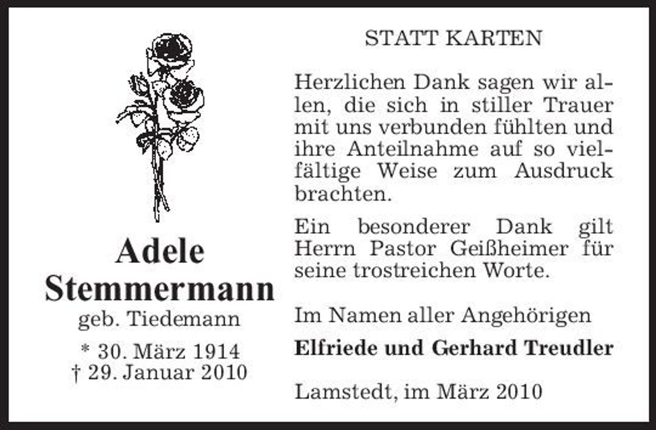 <p>STATT KARTEN Herzlichen Dank sagen wir allen, die sich in stiller Trauer mit uns verbunden fühlten und ihre Anteilnahme auf so vielfältige Weise zum Ausdruck brachten.</p><p>Adele Stemmermann<br />geb. Tiedemann * 30. März 1914 † 29. Januar 2010</p><p>Ein besonderer Dank gilt Herrn Pastor Geißheimer für seine trostreichen Worte. Im Namen aller Angehörigen Elfriede und Gerhard Treudler Lamstedt, im März 2010</p>