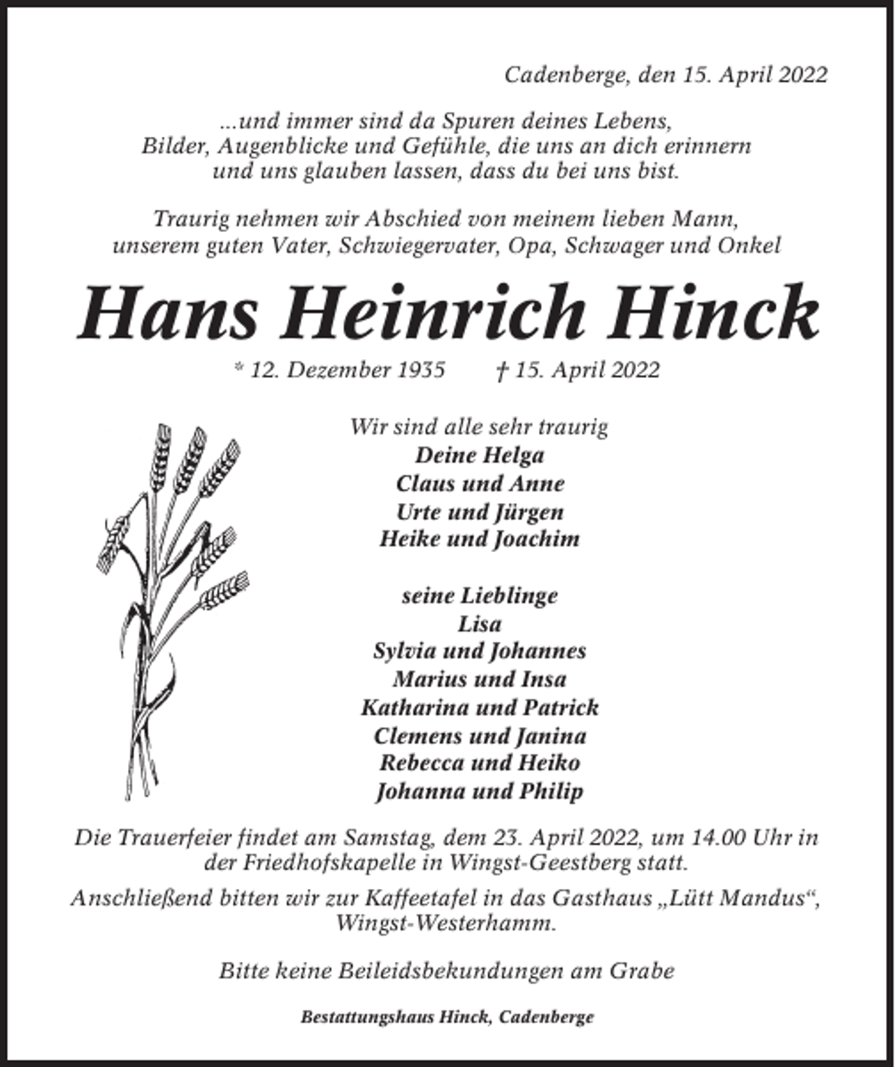 <p>Cadenberge, den 15. April 2022<br />...und immer sind da Spuren deines Lebens,<br />Bilder, Augenblicke und Gefühle, die uns an dich erinnern<br />und uns glauben lassen, dass du bei uns bist.<br />Traurig nehmen wir Abschied von meinem lieben Mann,<br />unserem guten Vater, Schwiegervater, Opa, Schwager und Onkel</p><p>Hans Heinrich Hinck<br />* 12. Dezember 1935</p><p>† 15. April 2022</p><p>Wir sind alle sehr traurig<br />Deine Helga<br />Claus und Anne<br />Urte und Jürgen<br />Heike und Joachim<br />seine Lieblinge<br />Lisa<br />Sylvia und Johannes<br />Marius und Insa<br />Katharina und Patrick<br />Clemens und Janina<br />Rebecca und Heiko<br />Johanna und Philip<br />Die Trauerfeier findet am Samstag, dem 23. April 2022, um 14.00 Uhr in<br />der Friedhofskapelle in Wingst-Geestberg statt.<br />Anschließend bitten wir zur Kaffeetafel in das Gasthaus „Lütt Mandus“,<br />Wingst-Westerhamm.<br />Bitte keine Beileidsbekundungen am Grabe<br />Bestattungshaus Hinck, Cadenberge</p>