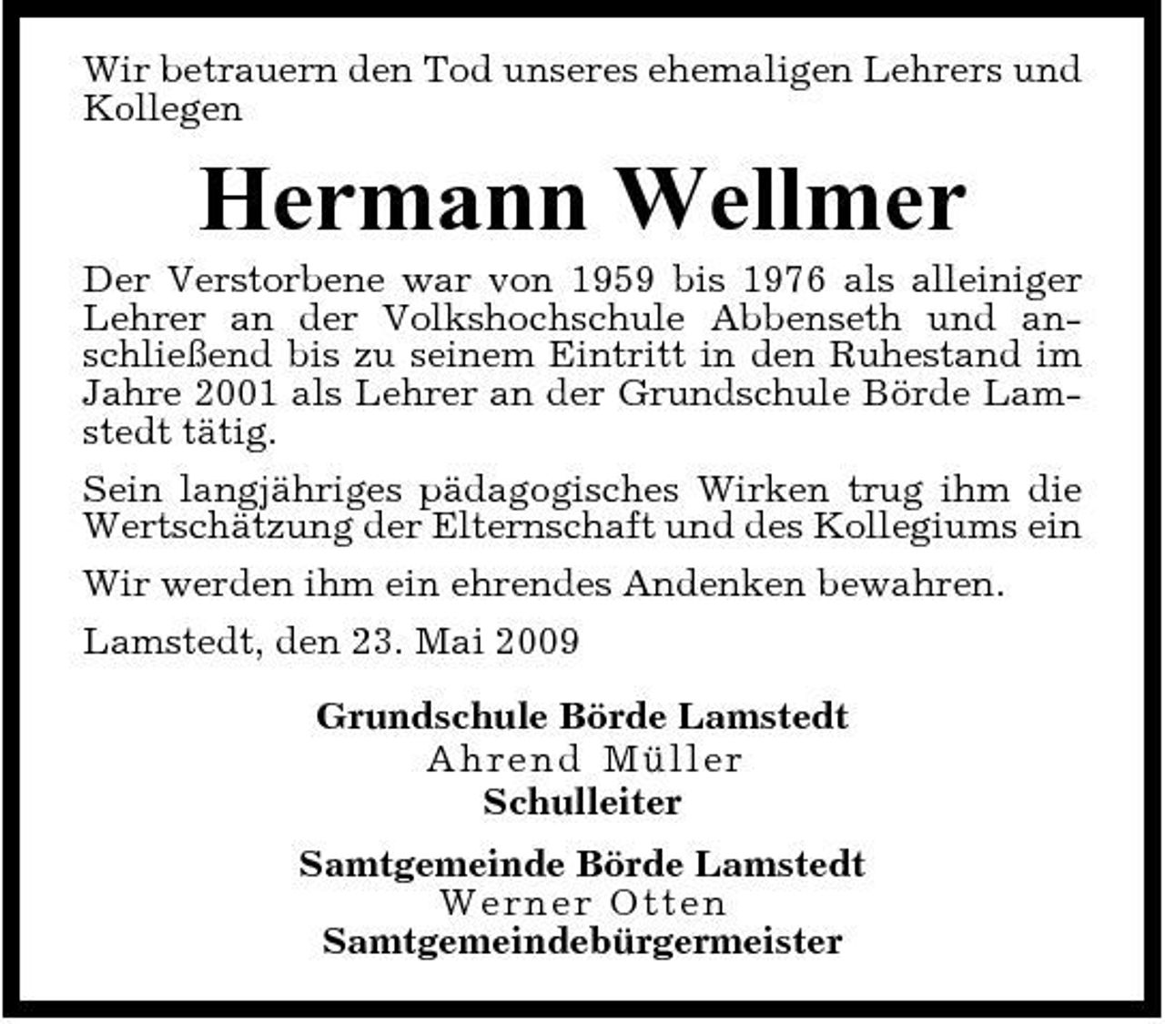 <p>Wir betrauern den Tod unseres ehemaligen Lehrers und Kollegen</p><p>Hermann Wellmer<br />Der Verstorbene war von 1959 bis 1976 als alleiniger Lehrer an der Volkshochschule Abbenseth und anschließend bis zu seinem Eintritt in den Ruhestand im Jahre 2001 als Lehrer an der Grundschule Börde Lamstedt tätig. Sein langjähriges pädagogisches Wirken trug ihm die Wertschätzung der Elternschaft und des Kollegiums ein Wir werden ihm ein ehrendes Andenken bewahren. Lamstedt, den 23. Mai 2009 Grundschule Börde Lamstedt A h r en d Mül l e r Schulleiter Samtgemeinde Börde Lamstedt We r n e r Ot t e n Samtgemeindebürgermeister</p>