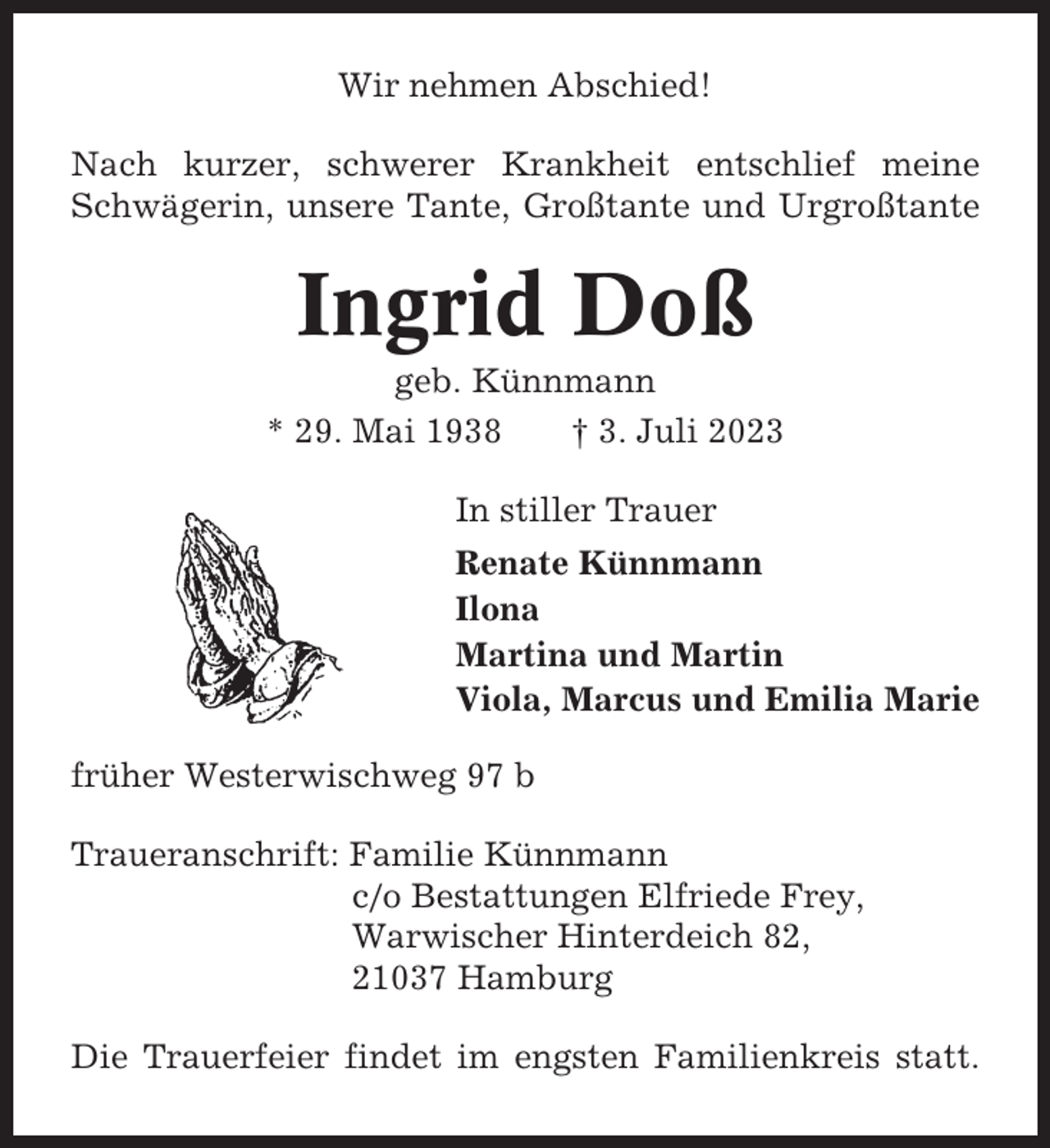 <p>Wir nehmen Abschied!<br />Nach kurzer, schwerer Krankheit entschlief meine<br />Schwägerin, unsere Tante, Großtante und Urgroßtante</p><p>Ingrid Doß<br />geb. Künnmann<br />* 29. Mai 1938<br />† 3. Juli 2023<br />In stiller Trauer<br />Renate Künnmann<br />Ilona<br />Martina und Martin<br />Viola, Marcus und Emilia Marie<br />früher Westerwischweg 97 b<br />Traueranschrift: Familie Künnmann<br />c/o Bestattungen Elfriede Frey,<br />Warwischer Hinterdeich 82,<br />21037 Hamburg<br />Die Trauerfeier findet im engsten Familienkreis statt.</p>