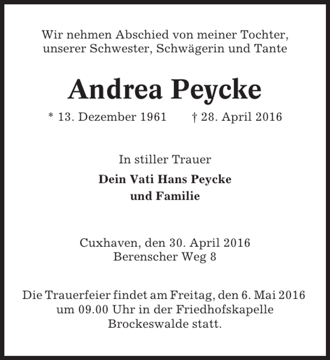 <p>Wir nehmen Abschied von meiner Tochter,<br />unserer Schwester, Schwägerin und Tante</p><p>Andrea Peycke<br />* 13. Dezember 1961</p><p>† 28. April 2016</p><p>In stiller Trauer<br />Dein Vati Hans Peycke<br />und Familie</p><p>Cuxhaven, den 30. April 2016<br />Berenscher Weg 8<br />Die Trauerfeier findet am Freitag, den 6. Mai 2016<br />um 09.00 Uhr in der Friedhofskapelle<br />Brockeswalde statt.</p>