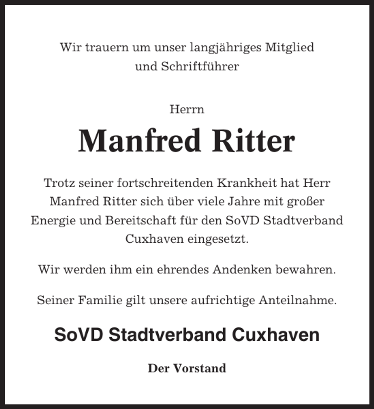 <p>Wir trauern um unser langjähriges Mitglied<br />und Schriftführer</p><p>Herrn</p><p>Manfred Ritter<br />Trotz seiner fortschreitenden Krankheit hat Herr<br />Manfred Ritter sich über viele Jahre mit großer<br />Energie und Bereitschaft für den SoVD Stadtverband<br />Cuxhaven eingesetzt.<br />Wir werden ihm ein ehrendes Andenken bewahren.<br />Seiner Familie gilt unsere aufrichtige Anteilnahme.</p><p>SoVD Stadtverband Cuxhaven<br />Der Vorstand</p>