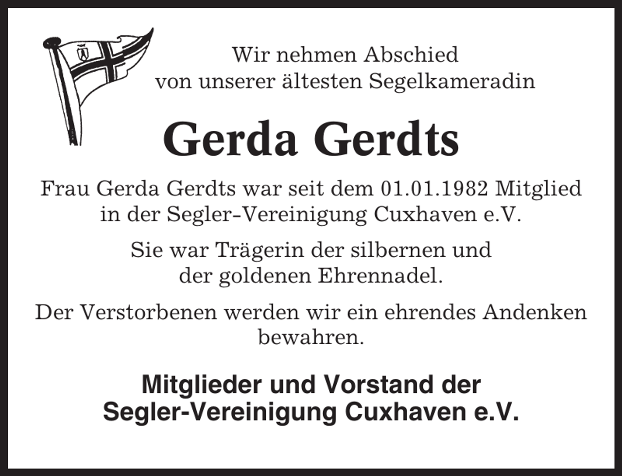 <p>Wir nehmen Abschied<br />von unserer ältesten Segelkameradin</p><p>Gerda Gerdts<br />Frau Gerda Gerdts war seit dem 01.01.1982 Mitglied<br />in der Segler-Vereinigung Cuxhaven e.V.<br />Sie war Trägerin der silbernen und<br />der goldenen Ehrennadel.<br />Der Verstorbenen werden wir ein ehrendes Andenken<br />bewahren.</p><p>Mitglieder und Vorstand der<br />Segler-Vereinigung Cuxhaven e.V.</p>