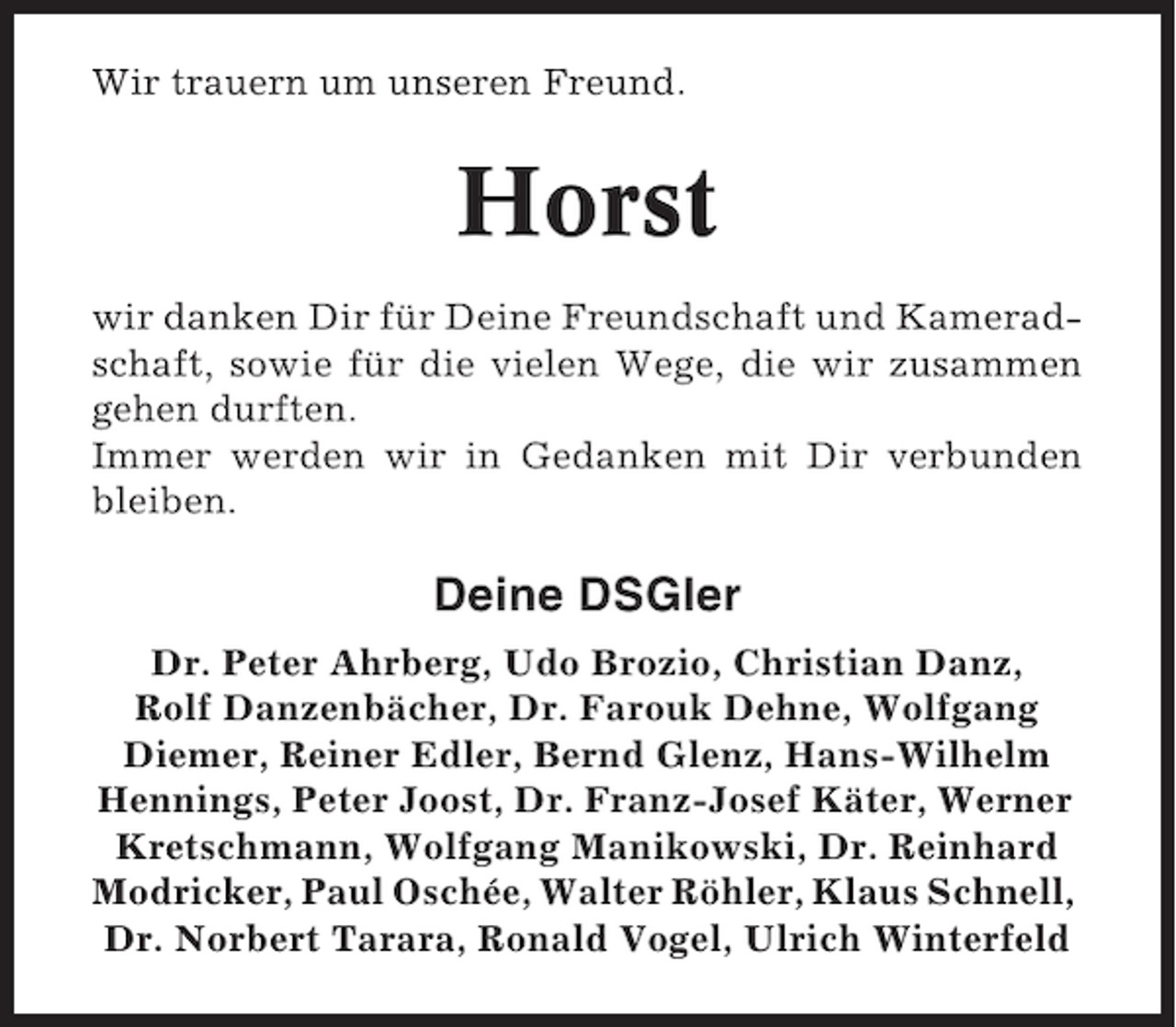 <p>Wir trauern um unseren Freund.</p><p>Horst<br />wir danken Dir für Deine Freundschaft und Kameradschaft, sowie für die vielen Wege, die wir zusammen<br />gehen durften.<br />Immer werden wir in Gedanken mit Dir verbunden<br />bleiben.</p><p>Deine DSGler<br />Dr. Peter Ahrberg, Udo Brozio, Christian Danz,<br />Rolf Danzenbächer, Dr. Farouk Dehne, Wolfgang<br />Diemer, Reiner Edler, Bernd Glenz, Hans-Wilhelm<br />Hennings, Peter Joost, Dr. Franz-Josef Käter, Werner<br />Kretschmann, Wolfgang Manikowski, Dr. Reinhard<br />Modricker, Paul Oschée, Walter Röhler, Klaus Schnell,<br />Dr. Norbert Tarara, Ronald Vogel, Ulrich Winterfeld</p>