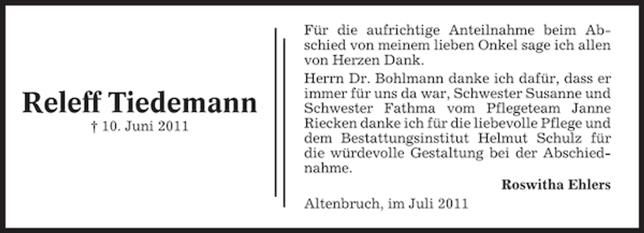 <p>Releff Tiedemann<br />† 10. Juni 2011</p><p>Für die aufrichtige Anteilnahme beim Abschied von meinem lieben Onkel sage ich allen<br />von Herzen Dank.<br />Herrn Dr. Bohlmann danke ich dafür, dass er<br />immer für uns da war, Schwester Susanne und<br />Schwester Fathma vom Pflegeteam Janne<br />Riecken danke ich für die liebevolle Pflege und<br />dem Bestattungsinstitut Helmut Schulz für<br />die würdevolle Gestaltung bei der Abschiednahme.<br />Roswitha Ehlers<br />Altenbruch, im Juli 2011</p>