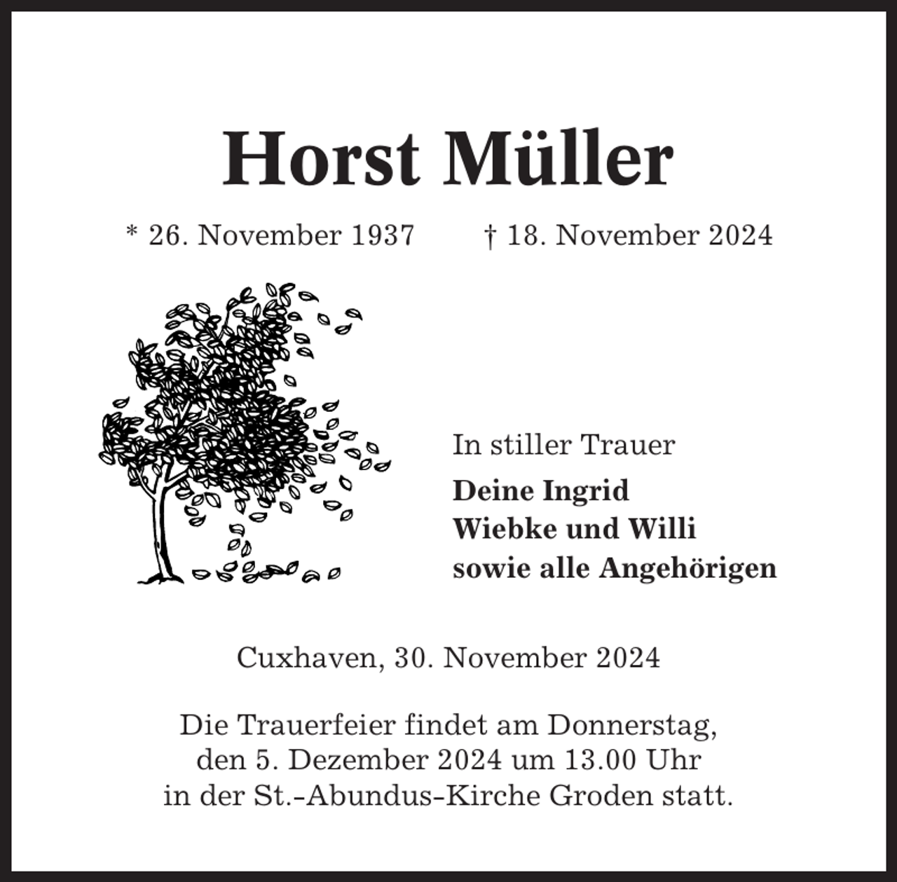 <p>Horst Müller<br />* 26. November 1937</p><p>† 18. November 2024</p><p>In stiller Trauer<br />Deine Ingrid<br />Wiebke und Willi<br />sowie alle Angehörigen<br />Cuxhaven, 30. November 2024<br />Die Trauerfeier findet am Donnerstag,<br />den 5. Dezember 2024 um 13.00 Uhr<br />in der St.-Abundus-Kirche Groden statt.</p>