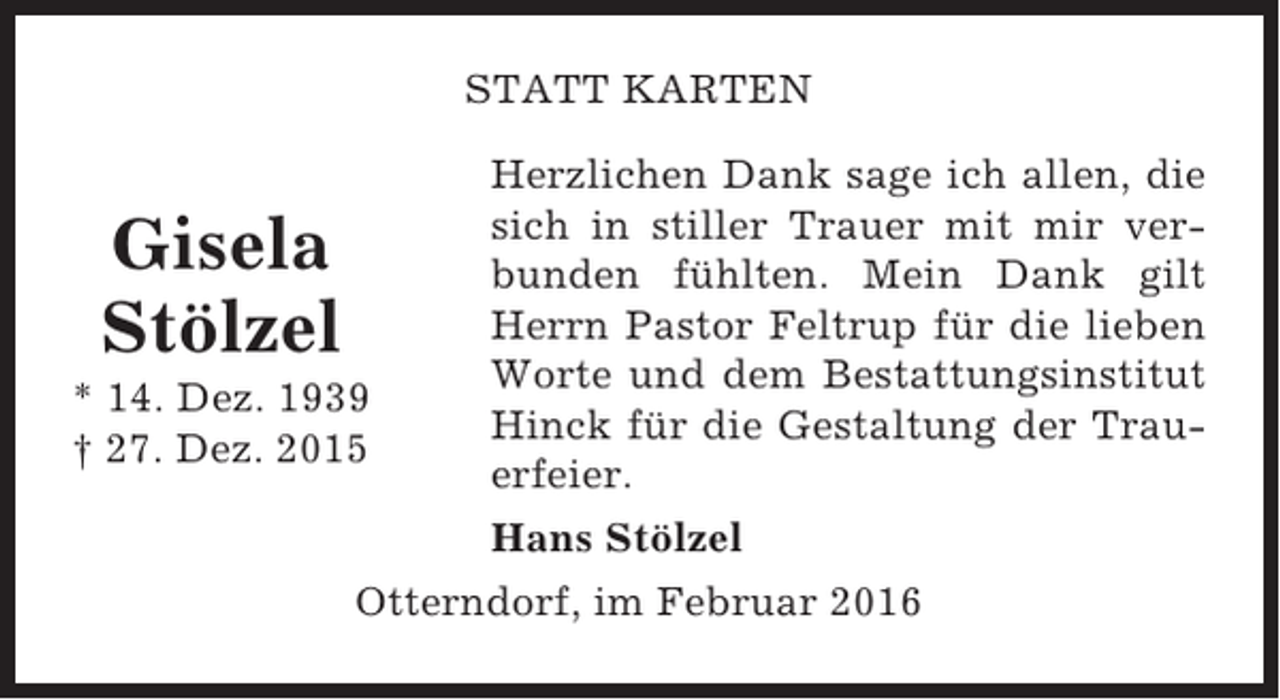 <p>STATT KARTEN</p><p>Gisela<br />Stölzel<br />* 14. Dez. 1939<br />† 27. Dez. 2015</p><p>Herzlichen Dank sage ich allen, die<br />sich in stiller Trauer mit mir verbunden fühlten. Mein Dank gilt<br />Herrn Pastor Feltrup für die lieben<br />Worte und dem Bestattungsinstitut<br />Hinck für die Gestaltung der Trauerfeier.<br />Hans Stölzel</p><p>Otterndorf, im Februar 2016</p>