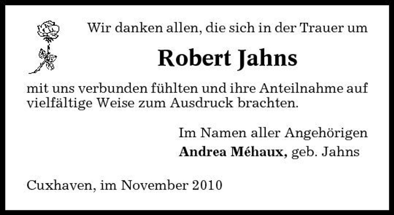 <p>Wir danken allen, die sich in der Trauer um</p><p>Robert Jahns<br />mit uns verbunden fühlten und ihre Anteilnahme auf vielfältige Weise zum Ausdruck brachten. Im Namen aller Angehörigen Andrea Méhaux, geb. Jahns Cuxhaven, im November 2010</p>