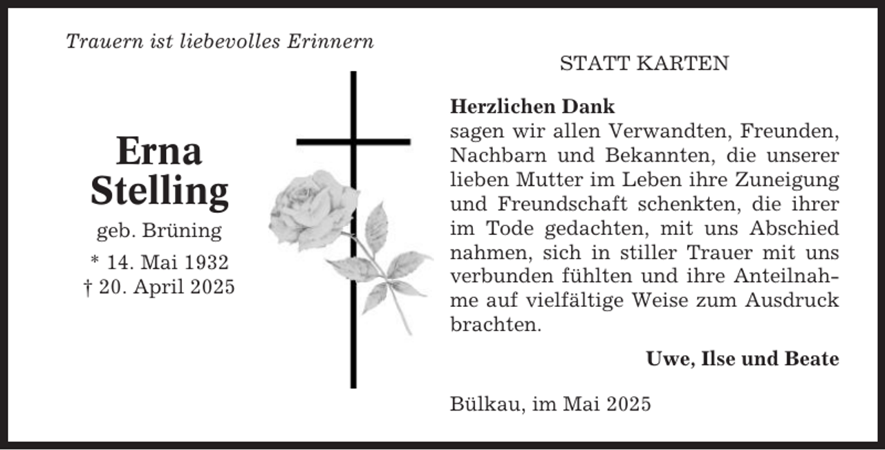 <p>Trauern ist liebevolles Erinnern<br />STATT KARTEN</p><p>Erna<br />Stelling<br />geb. Brüning<br />* 14. Mai 1932<br />† 20. April 2025</p><p>Herzlichen Dank<br />sagen wir allen Verwandten, Freunden,<br />Nachbarn und Bekannten, die unserer<br />lieben Mutter im Leben ihre Zuneigung<br />und Freundschaft schenkten, die ihrer<br />im Tode gedachten, mit uns Abschied<br />nahmen, sich in stiller Trauer mit uns<br />verbunden fühlten und ihre Anteilnahme auf vielfältige Weise zum Ausdruck<br />brachten.<br />Uwe, Ilse und Beate<br />Bülkau, im Mai 2025</p>
