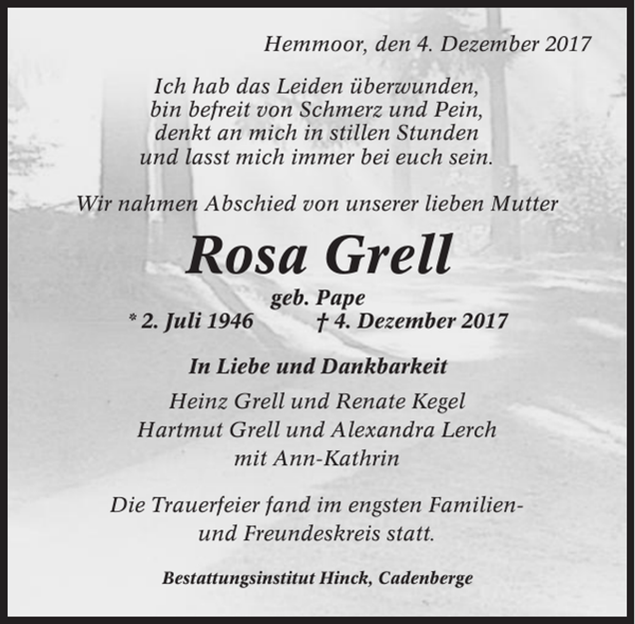 <p>Hemmoor, den 4. Dezember 2017<br />Ich hab das Leiden überwunden,<br />bin befreit von Schmerz und Pein,<br />denkt an mich in stillen Stunden<br />und lasst mich immer bei euch sein.<br />Wir nahmen Abschied von unserer lieben Mutter</p><p>Rosa Grell<br />* 2. Juli 1946</p><p>geb. Pape<br />† 4. Dezember 2017</p><p>In Liebe und Dankbarkeit<br />Heinz Grell und Renate Kegel<br />Hartmut Grell und Alexandra Lerch<br />mit Ann-Kathrin<br />Die Trauerfeier fand im engsten Familienund Freundeskreis statt.<br />Bestattungsinstitut Hinck, Cadenberge</p>