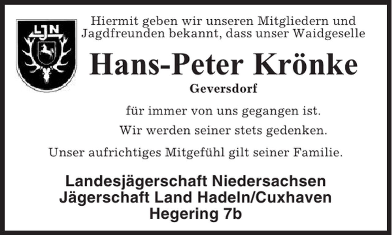 <p>Hiermit geben wir unseren Mitgliedern und<br />Jagdfreunden bekannt, dass unser Waidgeselle</p><p>Hans-Peter Krönke<br />Geversdorf<br />für immer von uns gegangen ist.<br />Wir werden seiner stets gedenken.<br />Unser aufrichtiges Mitgefühl gilt seiner Familie.</p><p>Landesjägerschaft Niedersachsen<br />Jägerschaft Land Hadeln/Cuxhaven<br />Hegering 7b</p>
