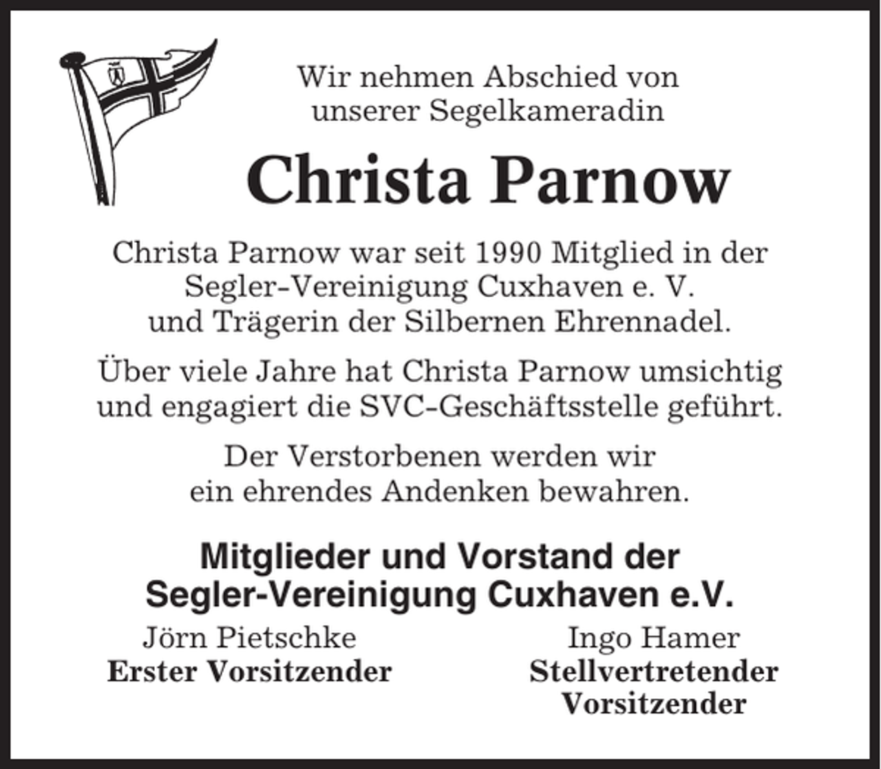 <p>Wir nehmen Abschied von<br />unserer Segelkameradin</p><p>Christa Parnow<br />Christa Parnow war seit 1990 Mitglied in der<br />Segler-Vereinigung Cuxhaven e. V.<br />und Trägerin der Silbernen Ehrennadel.<br />Über viele Jahre hat Christa Parnow umsichtig<br />und engagiert die SVC-Geschäftsstelle geführt.<br />Der Verstorbenen werden wir<br />ein ehrendes Andenken bewahren.</p><p>Mitglieder und Vorstand der<br />Segler-Vereinigung Cuxhaven e.V.<br />Jörn Pietschke<br />Erster Vorsitzender</p><p>Ingo Hamer<br />Stellvertretender<br />Vorsitzender</p>