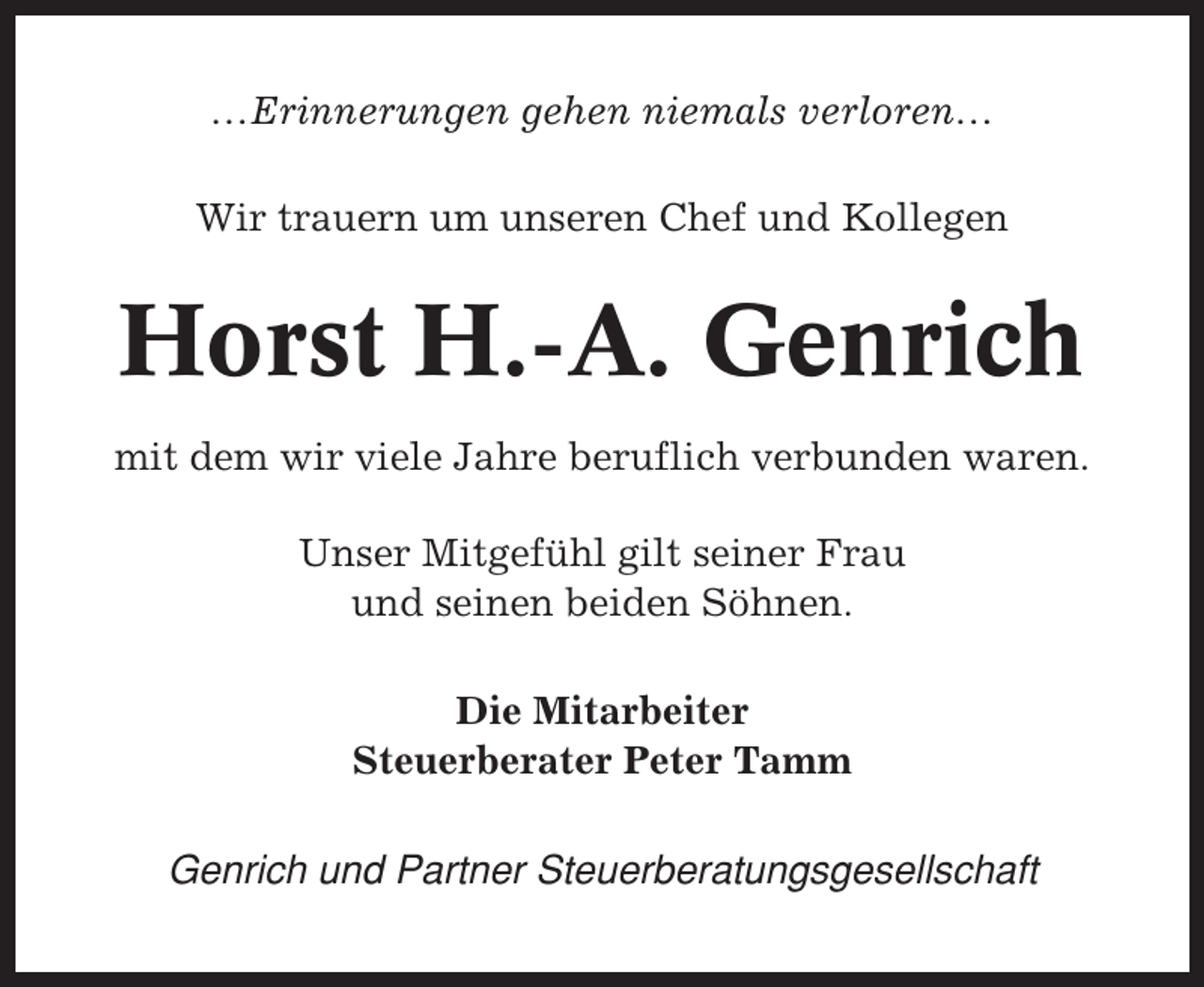 <p>…Erinnerungen gehen niemals verloren…<br />Wir trauern um unseren Chef und Kollegen</p><p>Horst H.-A. Genrich<br />mit dem wir viele Jahre beruflich verbunden waren.<br />Unser Mitgefühl gilt seiner Frau<br />und seinen beiden Söhnen.<br />Die Mitarbeiter<br />Steuerberater Peter Tamm<br />Genrich und Partner Steuerberatungsgesellschaft</p>