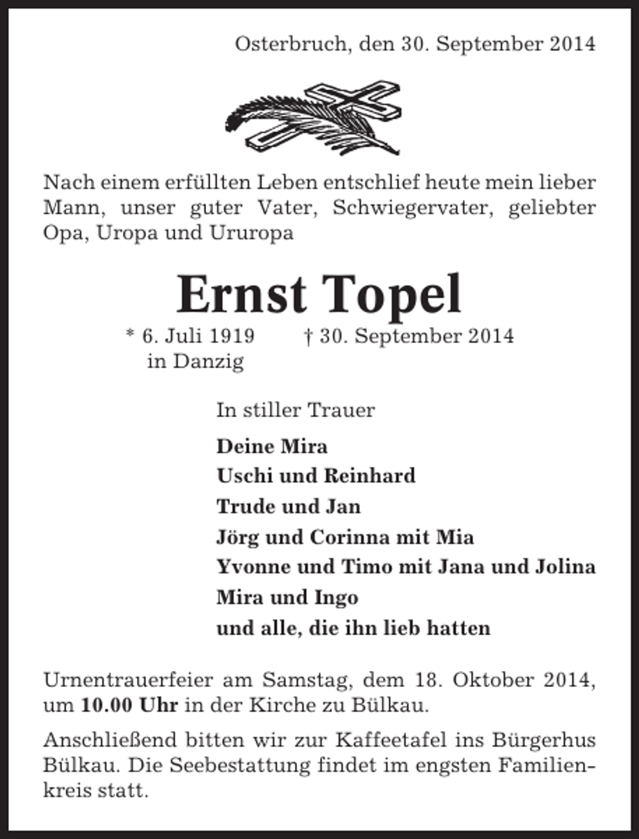 <p>Osterbruch, den 30. September 2014</p><p>Nach einem erfüllten Leben entschlief heute mein lieber<br />Mann, unser guter Vater, Schwiegervater, geliebter<br />Opa, Uropa und Ururopa</p><p>Ernst Topel<br />* 6. Juli 1919<br />in Danzig</p><p>† 30. September 2014</p><p>In stiller Trauer<br />Deine Mira<br />Uschi und Reinhard<br />Trude und Jan<br />Jörg und Corinna mit Mia<br />Yvonne und Timo mit Jana und Jolina<br />Mira und Ingo<br />und alle, die ihn lieb hatten<br />Urnentrauerfeier am Samstag, dem 18. Oktober 2014,<br />um 10.00 Uhr in der Kirche zu Bülkau.<br />Anschließend bitten wir zur Kaffeetafel ins Bürgerhus<br />Bülkau. Die Seebestattung findet im engsten Familienkreis statt.</p>