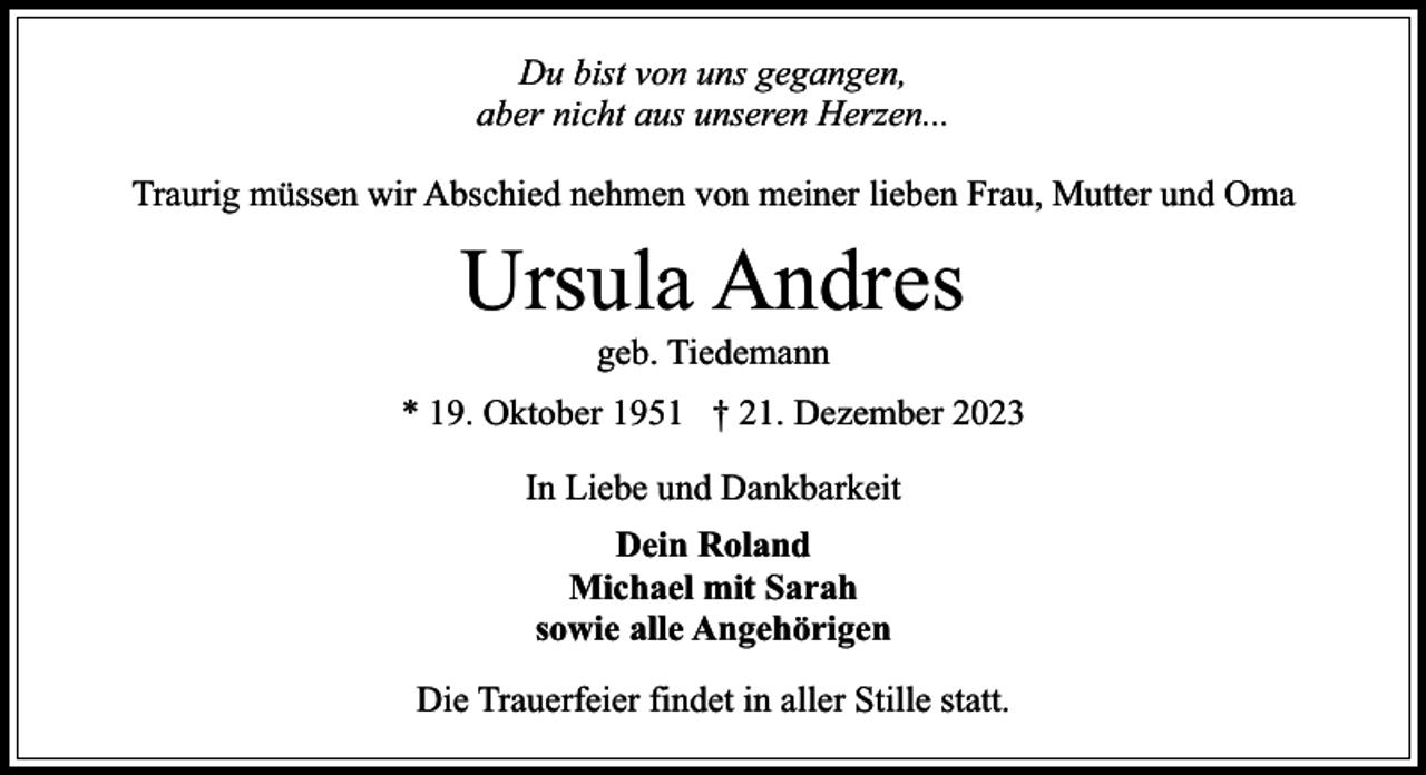 <p>Du bist von uns gegangen,<br />aber nicht aus unseren Herzen...<br />Traurig müssen wir Abschied nehmen von meiner lieben Frau, Mutter und Oma</p><p>Ursula Andres<br />geb. Tiedemann</p><p>* 19. Oktober 1951 † 21. Dezember 2023<br />In Liebe und Dankbarkeit<br />Dein Roland<br />Michael mit Sarah<br />sowie alle Angehörigen<br />Die Trauerfeier findet in aller Stille statt.</p>