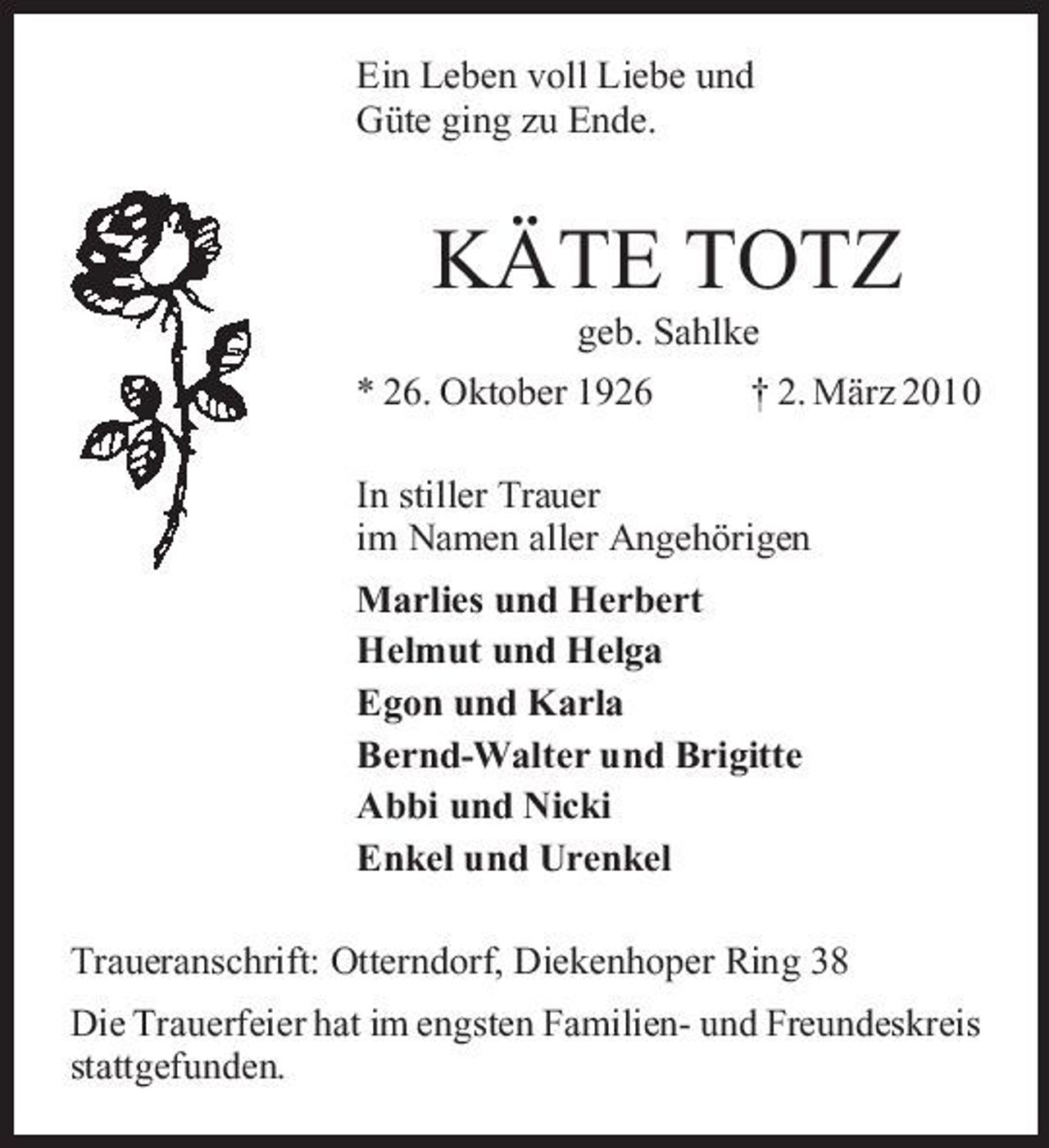<p>Ein Leben voll Liebe und Güte ging zu Ende.</p><p>KÄTE TOTZ<br />geb. Sahlke * 26. Oktober 1926 † 2. März 2010 In stiller Trauer im Namen aller Angehörigen Marlies und Herbert Helmut und Helga Egon und Karla Bernd-Walter und Brigitte Abbi und Nicki Enkel und Urenkel Traueranschrift: Otterndorf, Diekenhoper Ring 38 Die Trauerfeier hat im engsten Familien- und Freundeskreis stattgefunden.</p>