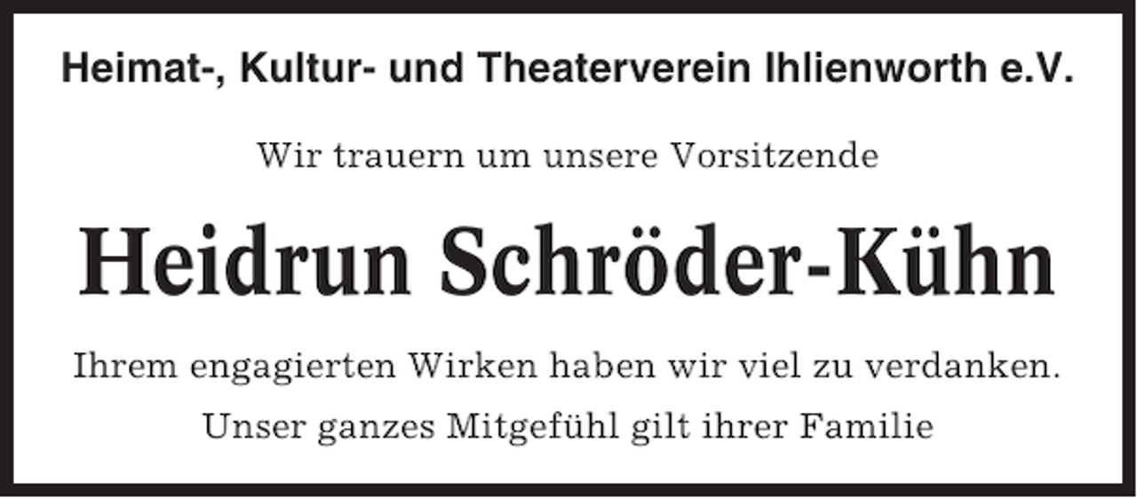 <p>Heimat-, Kultur- und Theaterverein Ihlienworth e.V.<br />Wir trauern um unsere Vorsitzende</p>
<p>Heidrun Schröder-Kühn<br />Ihrem engagierten Wirken haben wir viel zu verdanken.<br />Unser ganzes Mitgefühl gilt ihrer Familie</p>