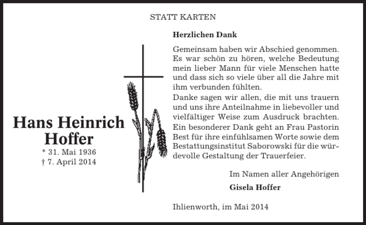 <p>STATT KARTEN<br />Herzlichen Dank</p><p>Hans Heinrich<br />Hoffer<br />* 31. Mai 1936<br />† 7. April 2014</p><p>Gemeinsam haben wir Abschied genommen.<br />Es war schön zu hören, welche Bedeutung<br />mein lieber Mann für viele Menschen hatte<br />und dass sich so viele über all die Jahre mit<br />ihm verbunden fühlten.<br />Danke sagen wir allen, die mit uns trauern<br />und uns ihre Anteilnahme in liebevoller und<br />vielfältiger Weise zum Ausdruck brachten.<br />Ein besonderer Dank geht an Frau Pastorin<br />Best für ihre einfühlsamen Worte sowie dem<br />Bestattungsinstitut Saborowski für die würdevolle Gestaltung der Trauerfeier.<br />Im Namen aller Angehörigen<br />Gisela Hoffer<br />Ihlienworth, im Mai 2014</p>