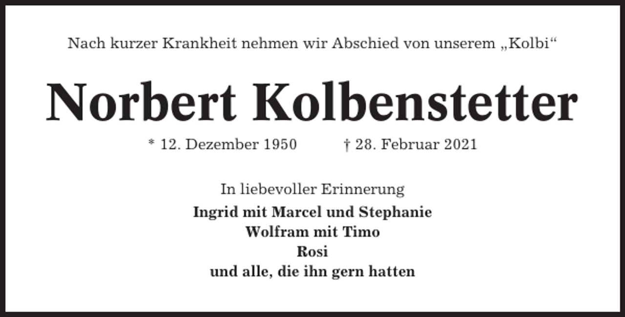 <p>Nach kurzer Krankheit nehmen wir Abschied von unserem „Kolbi“</p><p>Norbert Kolbenstetter<br />* 12. Dezember 1950</p><p>† 28. Februar 2021</p><p>In liebevoller Erinnerung<br />Ingrid mit Marcel und Stephanie<br />Wolfram mit Timo<br />Rosi<br />und alle, die ihn gern hatten</p>