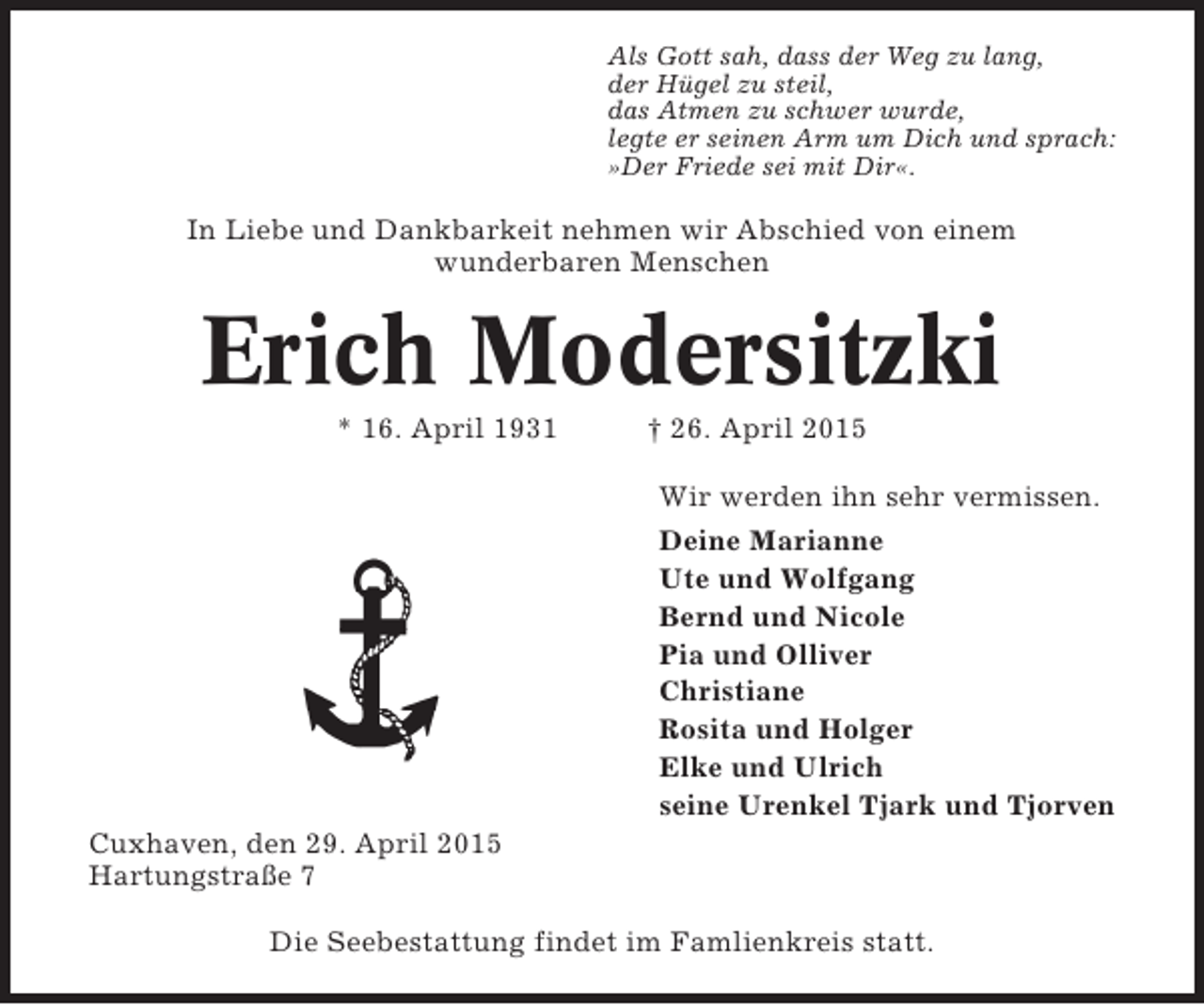 <p>Als Gott sah, dass der Weg zu lang,<br />der Hügel zu steil,<br />das Atmen zu schwer wurde,<br />legte er seinen Arm um Dich und sprach:<br />»Der Friede sei mit Dir«.</p><p>In Liebe und Dankbarkeit nehmen wir Abschied von einem<br />wunderbaren Menschen</p><p>Erich Modersitzki<br />* 16. April 1931</p><p>† 26. April 2015<br />Wir werden ihn sehr vermissen.<br />Deine Marianne<br />Ute und Wolfgang<br />Bernd und Nicole<br />Pia und Olliver<br />Christiane<br />Rosita und Holger<br />Elke und Ulrich<br />seine Urenkel Tjark und Tjorven</p><p>Cuxhaven, den 29. April 2015<br />Hartungstraße 7<br />Die Seebestattung findet im Famlienkreis statt.</p>