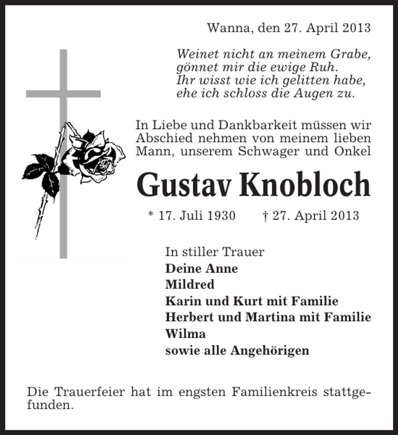 <p>Wanna, den 27. April 2013<br />Weinet nicht an meinem Grabe,<br />gönnet mir die ewige Ruh.<br />Ihr wisst wie ich gelitten habe,<br />ehe ich schloss die Augen zu.<br />In Liebe und Dankbarkeit müssen wir<br />Abschied nehmen von meinem lieben<br />Mann, unserem Schwager und Onkel</p><p>Gustav Knobloch<br />* 17. Juli 1930</p><p>† 27. April 2013</p><p>In stiller Trauer<br />Deine Anne<br />Mildred<br />Karin und Kurt mit Familie<br />Herbert und Martina mit Familie<br />Wilma<br />sowie alle Angehörigen<br />Die Trauerfeier hat im engsten Familienkreis stattgefunden.</p>