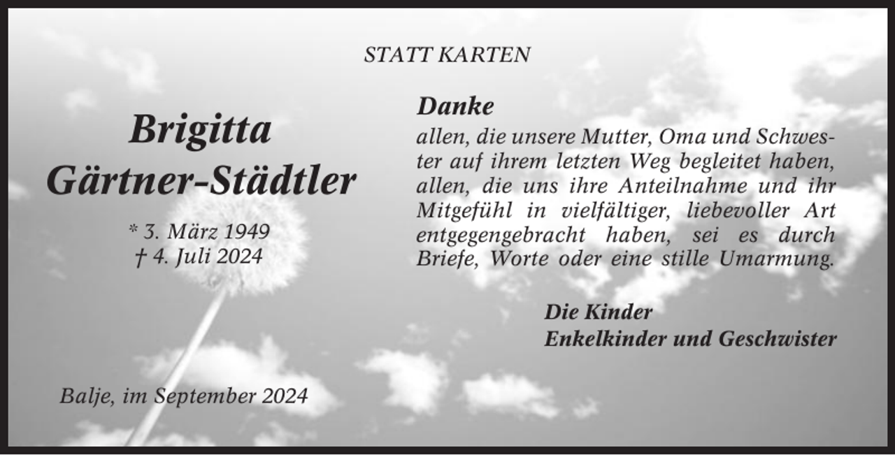 <p>STATT KARTEN</p><p>Brigitta<br />Gärtner-Städtler<br />* 3. März 1949<br />† 4. Juli 2024</p><p>Danke<br />allen, die unsere Mutter, Oma und Schwester auf ihrem letzten Weg begleitet haben,<br />allen, die uns ihre Anteilnahme und ihr<br />Mitgefühl in vielfältiger, liebevoller Art<br />entgegengebracht haben, sei es durch<br />Briefe, Worte oder eine stille Umarmung.<br />Die Kinder<br />Enkelkinder und Geschwister</p><p>Balje, im September 2024</p>