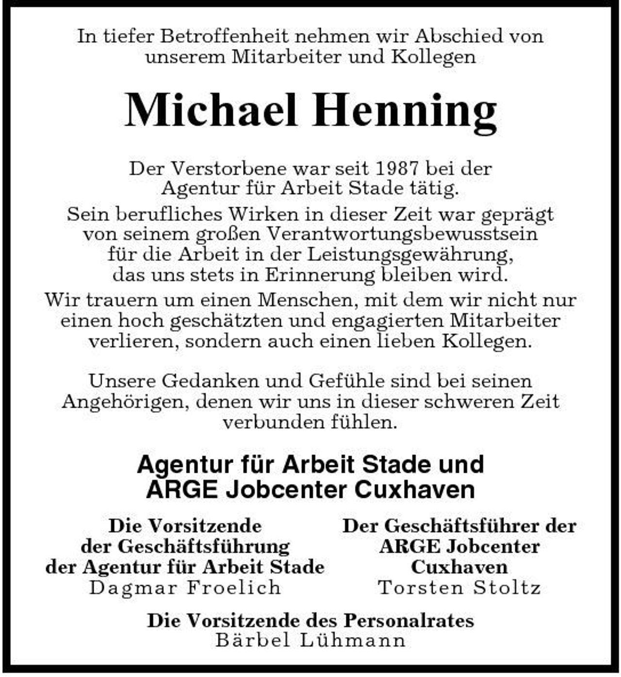<p>In tiefer Betroffenheit nehmen wir Abschied von unserem Mitarbeiter und Kollegen</p><p>Michael Henning<br />Der Verstorbene war seit 1987 bei der Agentur für Arbeit Stade tätig. Sein berufliches Wirken in dieser Zeit war geprägt von seinem großen Verantwortungsbewusstsein für die Arbeit in der Leistungsgewährung, das uns stets in Erinnerung bleiben wird. Wir trauern um einen Menschen, mit dem wir nicht nur einen hoch geschätzten und engagierten Mitarbeiter verlieren, sondern auch einen lieben Kollegen. Unsere Gedanken und Gefühle sind bei seinen Angehörigen, denen wir uns in dieser schweren Zeit verbunden fühlen.</p><p>Agentur für Arbeit Stade und ARGE Jobcenter Cuxhaven<br />Die Vorsitzende Der Geschäftsführer der der Geschäftsführung ARGE Jobcenter der Agentur für Arbeit Stade Cuxhaven Dagma r F r oe lic h To rst e n St o l t z Die Vorsitzende des Personalrates B är b e l Lühma nn</p>