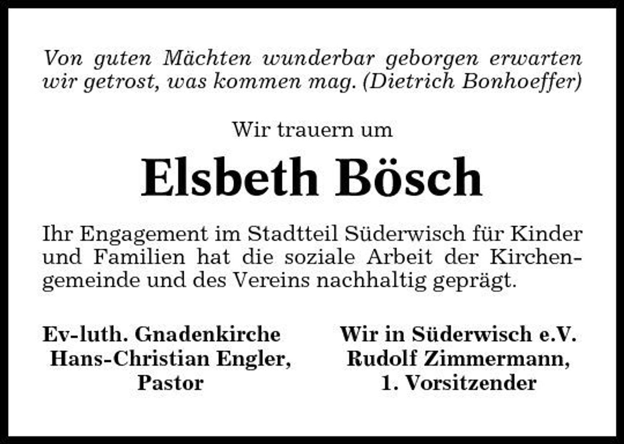 <p>Von guten Mächten wunderbar geborgen erwarten wir getrost, was kommen mag. (Dietrich Bonhoeffer) Wir trauern um</p><p>Elsbeth Bösch<br />Ihr Engagement im Stadtteil Süderwisch für Kinder und Familien hat die soziale Arbeit der Kirchengemeinde und des Vereins nachhaltig geprägt. Ev-luth. Gnadenkirche Hans-Christian Engler, Pastor Wir in Süderwisch e.V. Rudolf Zimmermann, 1. Vorsitzender</p>